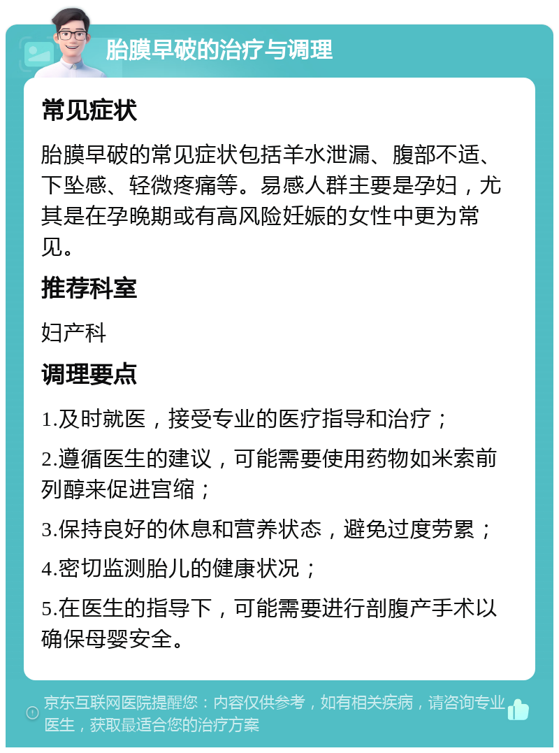 胎膜早破的治疗与调理 常见症状 胎膜早破的常见症状包括羊水泄漏、腹部不适、下坠感、轻微疼痛等。易感人群主要是孕妇，尤其是在孕晚期或有高风险妊娠的女性中更为常见。 推荐科室 妇产科 调理要点 1.及时就医，接受专业的医疗指导和治疗； 2.遵循医生的建议，可能需要使用药物如米索前列醇来促进宫缩； 3.保持良好的休息和营养状态，避免过度劳累； 4.密切监测胎儿的健康状况； 5.在医生的指导下，可能需要进行剖腹产手术以确保母婴安全。