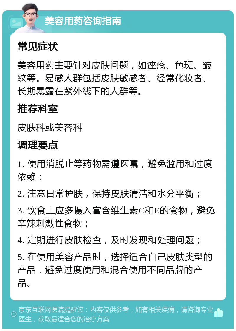 美容用药咨询指南 常见症状 美容用药主要针对皮肤问题，如痤疮、色斑、皱纹等。易感人群包括皮肤敏感者、经常化妆者、长期暴露在紫外线下的人群等。 推荐科室 皮肤科或美容科 调理要点 1. 使用消脱止等药物需遵医嘱，避免滥用和过度依赖； 2. 注意日常护肤，保持皮肤清洁和水分平衡； 3. 饮食上应多摄入富含维生素C和E的食物，避免辛辣刺激性食物； 4. 定期进行皮肤检查，及时发现和处理问题； 5. 在使用美容产品时，选择适合自己皮肤类型的产品，避免过度使用和混合使用不同品牌的产品。