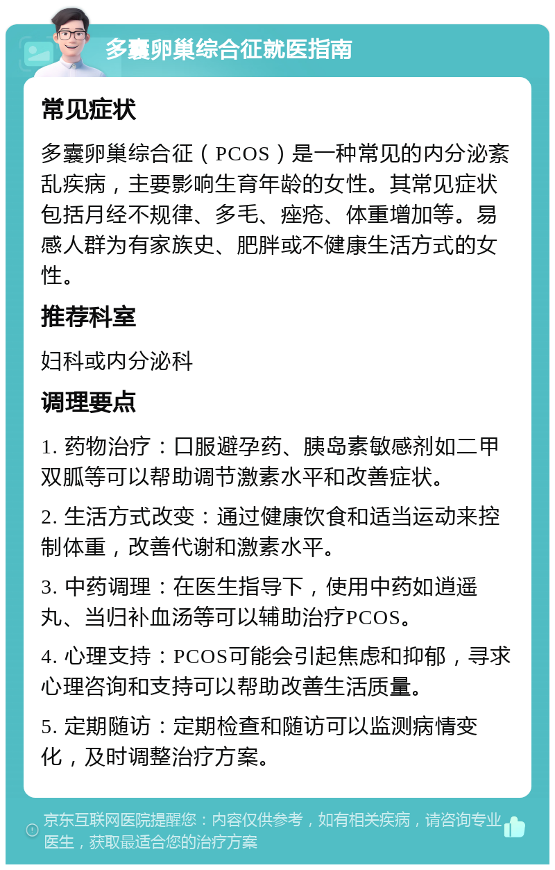 多囊卵巢综合征就医指南 常见症状 多囊卵巢综合征（PCOS）是一种常见的内分泌紊乱疾病，主要影响生育年龄的女性。其常见症状包括月经不规律、多毛、痤疮、体重增加等。易感人群为有家族史、肥胖或不健康生活方式的女性。 推荐科室 妇科或内分泌科 调理要点 1. 药物治疗：口服避孕药、胰岛素敏感剂如二甲双胍等可以帮助调节激素水平和改善症状。 2. 生活方式改变：通过健康饮食和适当运动来控制体重，改善代谢和激素水平。 3. 中药调理：在医生指导下，使用中药如逍遥丸、当归补血汤等可以辅助治疗PCOS。 4. 心理支持：PCOS可能会引起焦虑和抑郁，寻求心理咨询和支持可以帮助改善生活质量。 5. 定期随访：定期检查和随访可以监测病情变化，及时调整治疗方案。