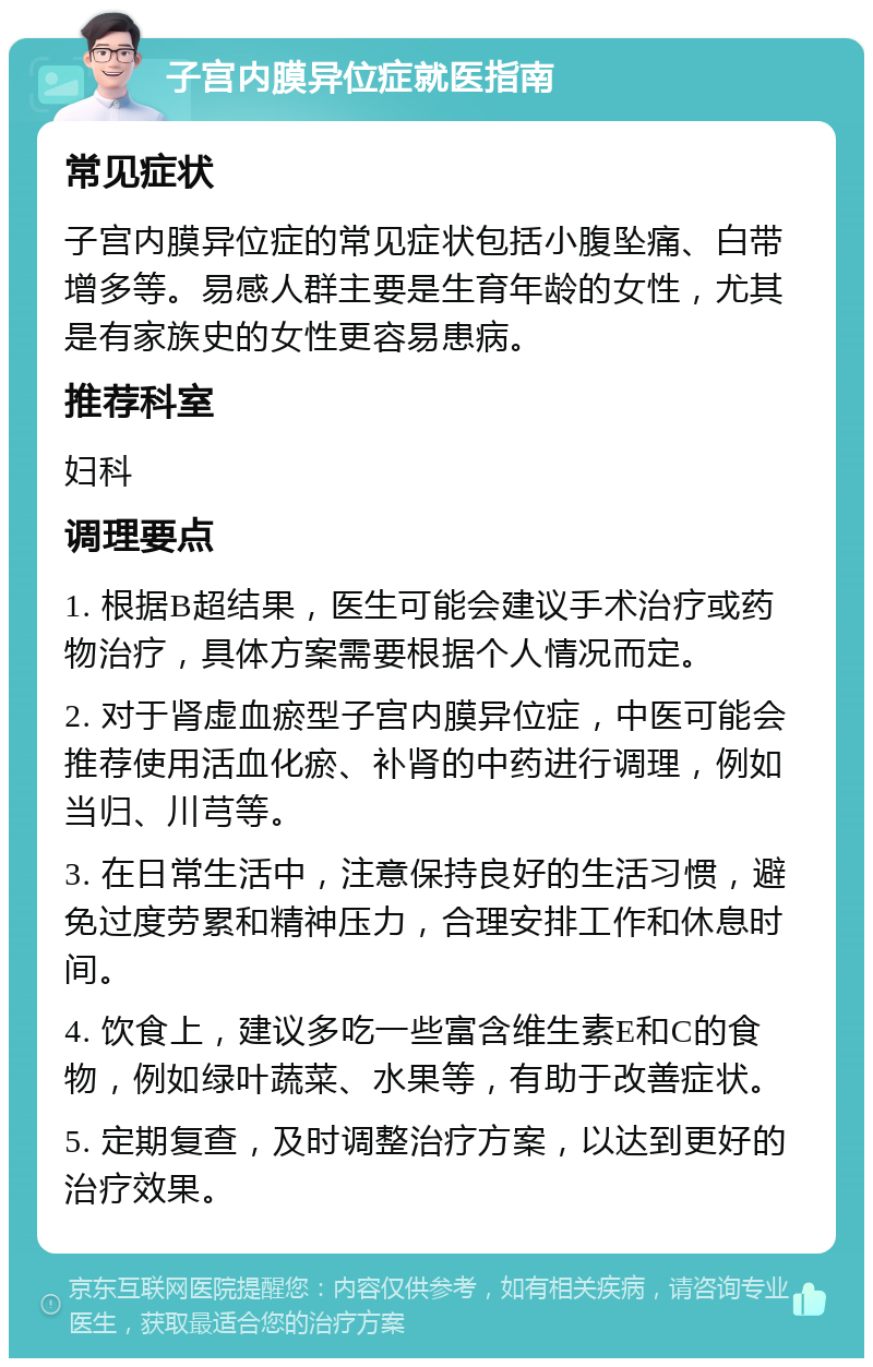 子宫内膜异位症就医指南 常见症状 子宫内膜异位症的常见症状包括小腹坠痛、白带增多等。易感人群主要是生育年龄的女性，尤其是有家族史的女性更容易患病。 推荐科室 妇科 调理要点 1. 根据B超结果，医生可能会建议手术治疗或药物治疗，具体方案需要根据个人情况而定。 2. 对于肾虚血瘀型子宫内膜异位症，中医可能会推荐使用活血化瘀、补肾的中药进行调理，例如当归、川芎等。 3. 在日常生活中，注意保持良好的生活习惯，避免过度劳累和精神压力，合理安排工作和休息时间。 4. 饮食上，建议多吃一些富含维生素E和C的食物，例如绿叶蔬菜、水果等，有助于改善症状。 5. 定期复查，及时调整治疗方案，以达到更好的治疗效果。