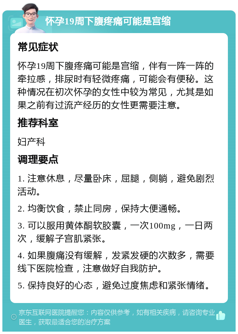 怀孕19周下腹疼痛可能是宫缩 常见症状 怀孕19周下腹疼痛可能是宫缩，伴有一阵一阵的牵拉感，排尿时有轻微疼痛，可能会有便秘。这种情况在初次怀孕的女性中较为常见，尤其是如果之前有过流产经历的女性更需要注意。 推荐科室 妇产科 调理要点 1. 注意休息，尽量卧床，屈腿，侧躺，避免剧烈活动。 2. 均衡饮食，禁止同房，保持大便通畅。 3. 可以服用黄体酮软胶囊，一次100mg，一日两次，缓解子宫肌紧张。 4. 如果腹痛没有缓解，发紧发硬的次数多，需要线下医院检查，注意做好自我防护。 5. 保持良好的心态，避免过度焦虑和紧张情绪。