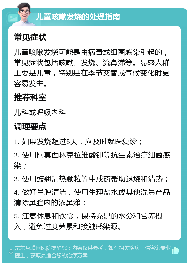 儿童咳嗽发烧的处理指南 常见症状 儿童咳嗽发烧可能是由病毒或细菌感染引起的，常见症状包括咳嗽、发烧、流鼻涕等。易感人群主要是儿童，特别是在季节交替或气候变化时更容易发生。 推荐科室 儿科或呼吸内科 调理要点 1. 如果发烧超过5天，应及时就医复诊； 2. 使用阿莫西林克拉维酸钾等抗生素治疗细菌感染； 3. 使用豉翘清热颗粒等中成药帮助退烧和清热； 4. 做好鼻腔清洁，使用生理盐水或其他洗鼻产品清除鼻腔内的浓鼻涕； 5. 注意休息和饮食，保持充足的水分和营养摄入，避免过度劳累和接触感染源。