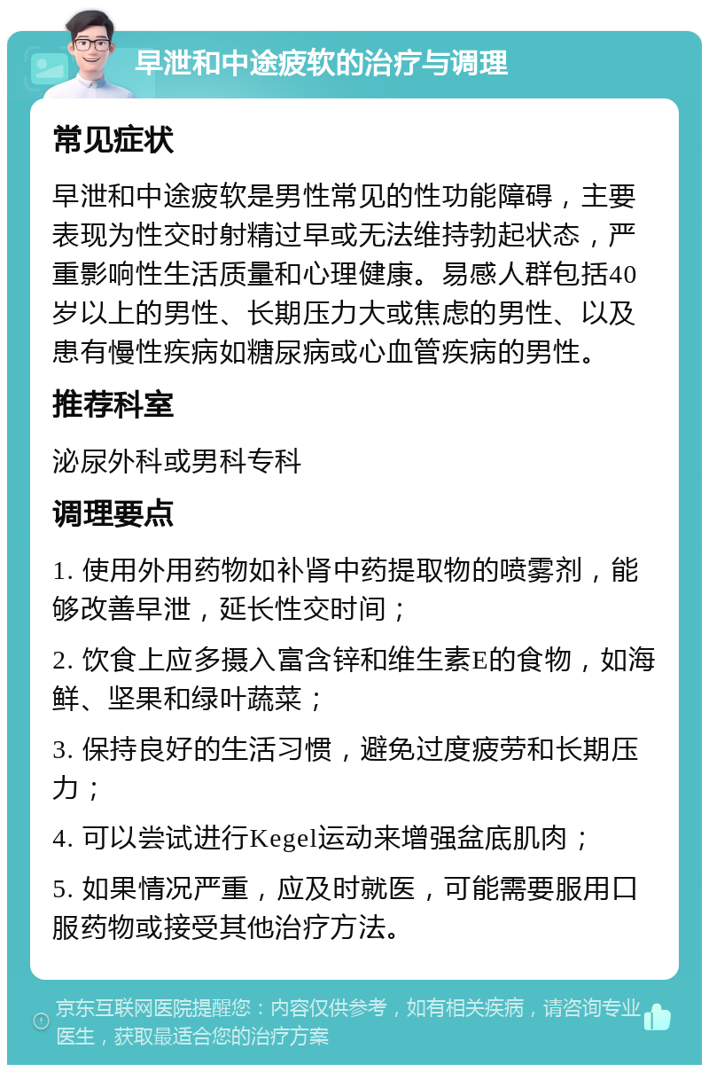 早泄和中途疲软的治疗与调理 常见症状 早泄和中途疲软是男性常见的性功能障碍，主要表现为性交时射精过早或无法维持勃起状态，严重影响性生活质量和心理健康。易感人群包括40岁以上的男性、长期压力大或焦虑的男性、以及患有慢性疾病如糖尿病或心血管疾病的男性。 推荐科室 泌尿外科或男科专科 调理要点 1. 使用外用药物如补肾中药提取物的喷雾剂，能够改善早泄，延长性交时间； 2. 饮食上应多摄入富含锌和维生素E的食物，如海鲜、坚果和绿叶蔬菜； 3. 保持良好的生活习惯，避免过度疲劳和长期压力； 4. 可以尝试进行Kegel运动来增强盆底肌肉； 5. 如果情况严重，应及时就医，可能需要服用口服药物或接受其他治疗方法。