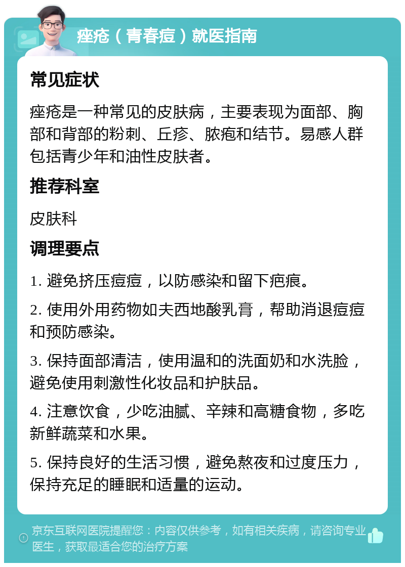 痤疮（青春痘）就医指南 常见症状 痤疮是一种常见的皮肤病，主要表现为面部、胸部和背部的粉刺、丘疹、脓疱和结节。易感人群包括青少年和油性皮肤者。 推荐科室 皮肤科 调理要点 1. 避免挤压痘痘，以防感染和留下疤痕。 2. 使用外用药物如夫西地酸乳膏，帮助消退痘痘和预防感染。 3. 保持面部清洁，使用温和的洗面奶和水洗脸，避免使用刺激性化妆品和护肤品。 4. 注意饮食，少吃油腻、辛辣和高糖食物，多吃新鲜蔬菜和水果。 5. 保持良好的生活习惯，避免熬夜和过度压力，保持充足的睡眠和适量的运动。