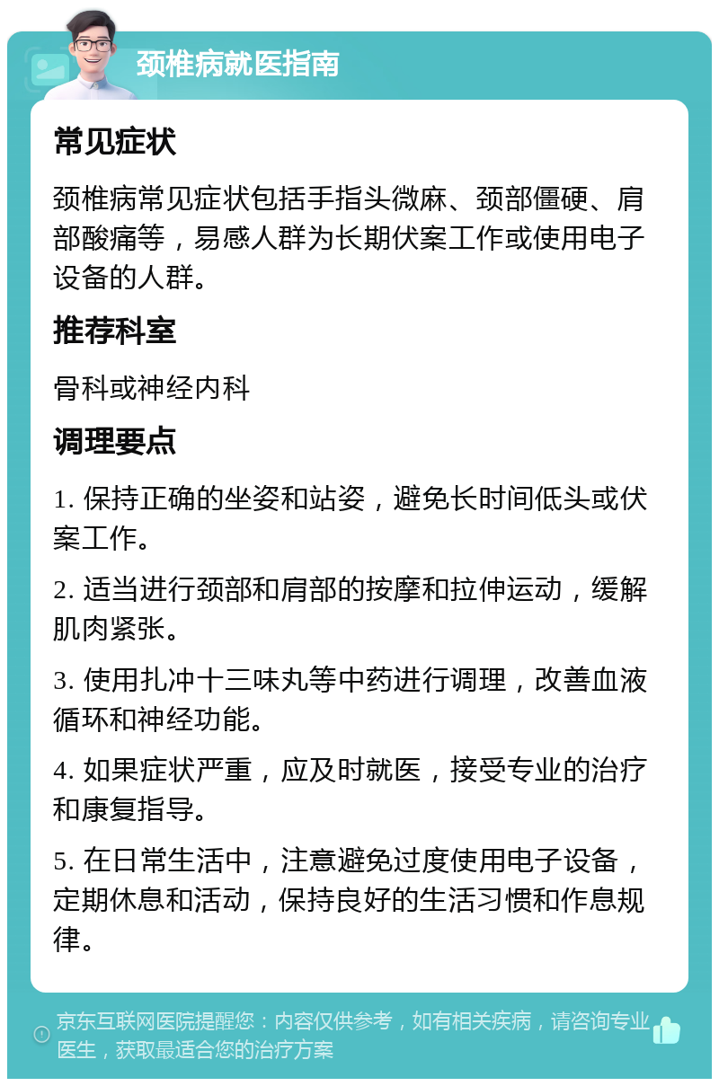 颈椎病就医指南 常见症状 颈椎病常见症状包括手指头微麻、颈部僵硬、肩部酸痛等，易感人群为长期伏案工作或使用电子设备的人群。 推荐科室 骨科或神经内科 调理要点 1. 保持正确的坐姿和站姿，避免长时间低头或伏案工作。 2. 适当进行颈部和肩部的按摩和拉伸运动，缓解肌肉紧张。 3. 使用扎冲十三味丸等中药进行调理，改善血液循环和神经功能。 4. 如果症状严重，应及时就医，接受专业的治疗和康复指导。 5. 在日常生活中，注意避免过度使用电子设备，定期休息和活动，保持良好的生活习惯和作息规律。