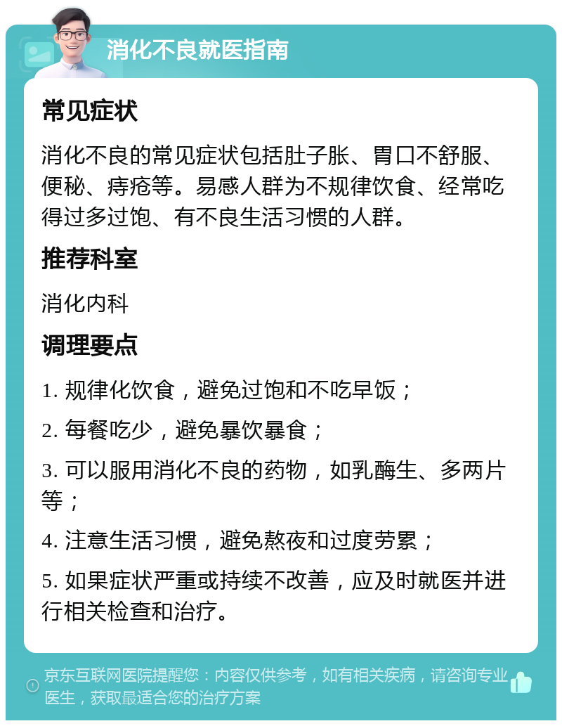 消化不良就医指南 常见症状 消化不良的常见症状包括肚子胀、胃口不舒服、便秘、痔疮等。易感人群为不规律饮食、经常吃得过多过饱、有不良生活习惯的人群。 推荐科室 消化内科 调理要点 1. 规律化饮食，避免过饱和不吃早饭； 2. 每餐吃少，避免暴饮暴食； 3. 可以服用消化不良的药物，如乳酶生、多两片等； 4. 注意生活习惯，避免熬夜和过度劳累； 5. 如果症状严重或持续不改善，应及时就医并进行相关检查和治疗。