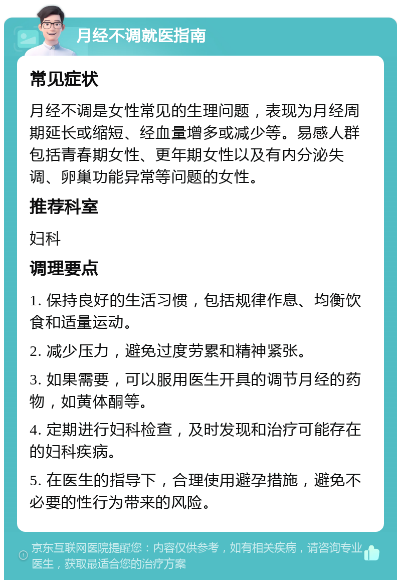 月经不调就医指南 常见症状 月经不调是女性常见的生理问题，表现为月经周期延长或缩短、经血量增多或减少等。易感人群包括青春期女性、更年期女性以及有内分泌失调、卵巢功能异常等问题的女性。 推荐科室 妇科 调理要点 1. 保持良好的生活习惯，包括规律作息、均衡饮食和适量运动。 2. 减少压力，避免过度劳累和精神紧张。 3. 如果需要，可以服用医生开具的调节月经的药物，如黄体酮等。 4. 定期进行妇科检查，及时发现和治疗可能存在的妇科疾病。 5. 在医生的指导下，合理使用避孕措施，避免不必要的性行为带来的风险。