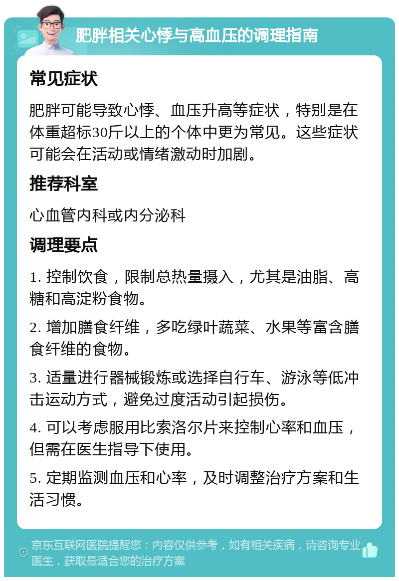 肥胖相关心悸与高血压的调理指南 常见症状 肥胖可能导致心悸、血压升高等症状，特别是在体重超标30斤以上的个体中更为常见。这些症状可能会在活动或情绪激动时加剧。 推荐科室 心血管内科或内分泌科 调理要点 1. 控制饮食，限制总热量摄入，尤其是油脂、高糖和高淀粉食物。 2. 增加膳食纤维，多吃绿叶蔬菜、水果等富含膳食纤维的食物。 3. 适量进行器械锻炼或选择自行车、游泳等低冲击运动方式，避免过度活动引起损伤。 4. 可以考虑服用比索洛尔片来控制心率和血压，但需在医生指导下使用。 5. 定期监测血压和心率，及时调整治疗方案和生活习惯。