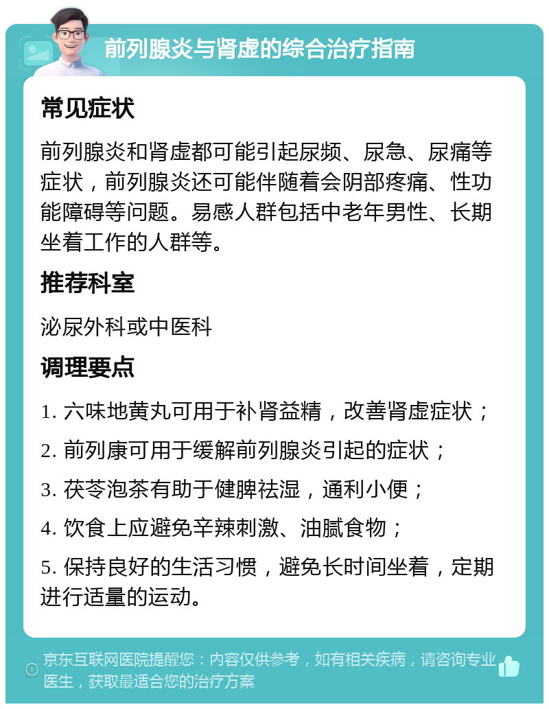 前列腺炎与肾虚的综合治疗指南 常见症状 前列腺炎和肾虚都可能引起尿频、尿急、尿痛等症状，前列腺炎还可能伴随着会阴部疼痛、性功能障碍等问题。易感人群包括中老年男性、长期坐着工作的人群等。 推荐科室 泌尿外科或中医科 调理要点 1. 六味地黄丸可用于补肾益精，改善肾虚症状； 2. 前列康可用于缓解前列腺炎引起的症状； 3. 茯苓泡茶有助于健脾祛湿，通利小便； 4. 饮食上应避免辛辣刺激、油腻食物； 5. 保持良好的生活习惯，避免长时间坐着，定期进行适量的运动。