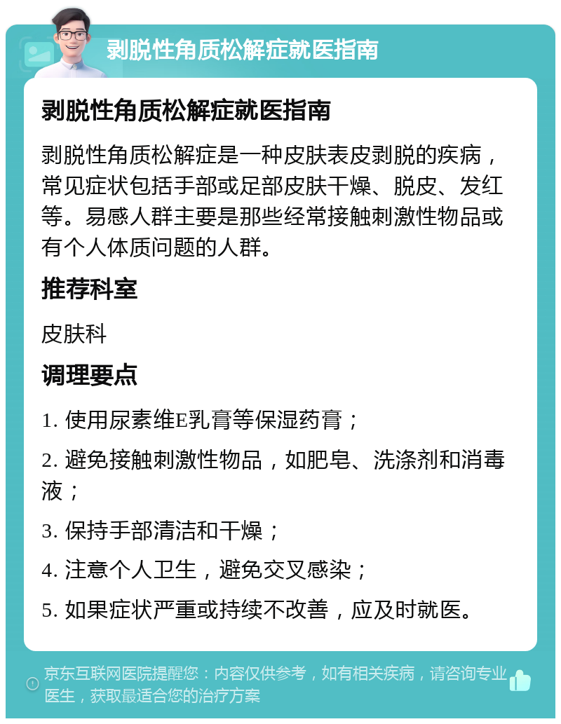 剥脱性角质松解症就医指南 剥脱性角质松解症就医指南 剥脱性角质松解症是一种皮肤表皮剥脱的疾病，常见症状包括手部或足部皮肤干燥、脱皮、发红等。易感人群主要是那些经常接触刺激性物品或有个人体质问题的人群。 推荐科室 皮肤科 调理要点 1. 使用尿素维E乳膏等保湿药膏； 2. 避免接触刺激性物品，如肥皂、洗涤剂和消毒液； 3. 保持手部清洁和干燥； 4. 注意个人卫生，避免交叉感染； 5. 如果症状严重或持续不改善，应及时就医。