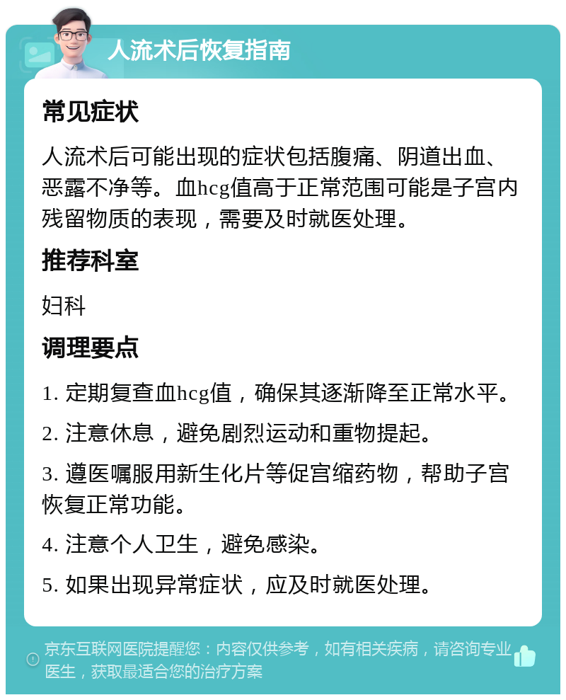 人流术后恢复指南 常见症状 人流术后可能出现的症状包括腹痛、阴道出血、恶露不净等。血hcg值高于正常范围可能是子宫内残留物质的表现，需要及时就医处理。 推荐科室 妇科 调理要点 1. 定期复查血hcg值，确保其逐渐降至正常水平。 2. 注意休息，避免剧烈运动和重物提起。 3. 遵医嘱服用新生化片等促宫缩药物，帮助子宫恢复正常功能。 4. 注意个人卫生，避免感染。 5. 如果出现异常症状，应及时就医处理。