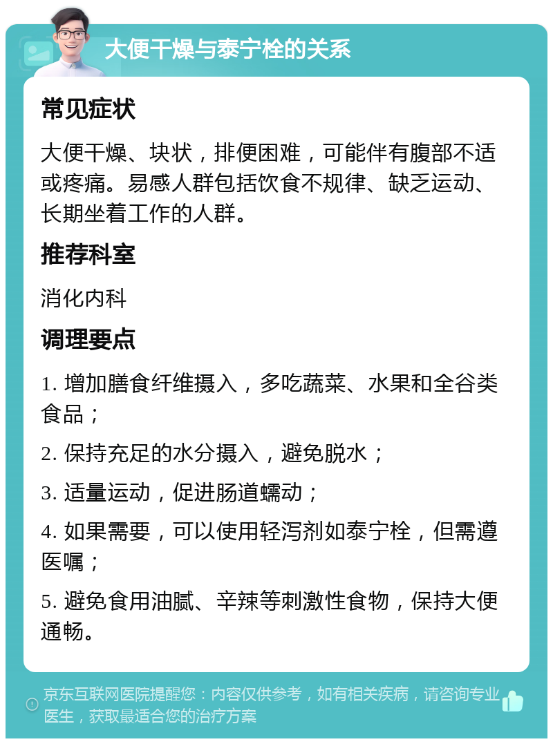 大便干燥与泰宁栓的关系 常见症状 大便干燥、块状，排便困难，可能伴有腹部不适或疼痛。易感人群包括饮食不规律、缺乏运动、长期坐着工作的人群。 推荐科室 消化内科 调理要点 1. 增加膳食纤维摄入，多吃蔬菜、水果和全谷类食品； 2. 保持充足的水分摄入，避免脱水； 3. 适量运动，促进肠道蠕动； 4. 如果需要，可以使用轻泻剂如泰宁栓，但需遵医嘱； 5. 避免食用油腻、辛辣等刺激性食物，保持大便通畅。