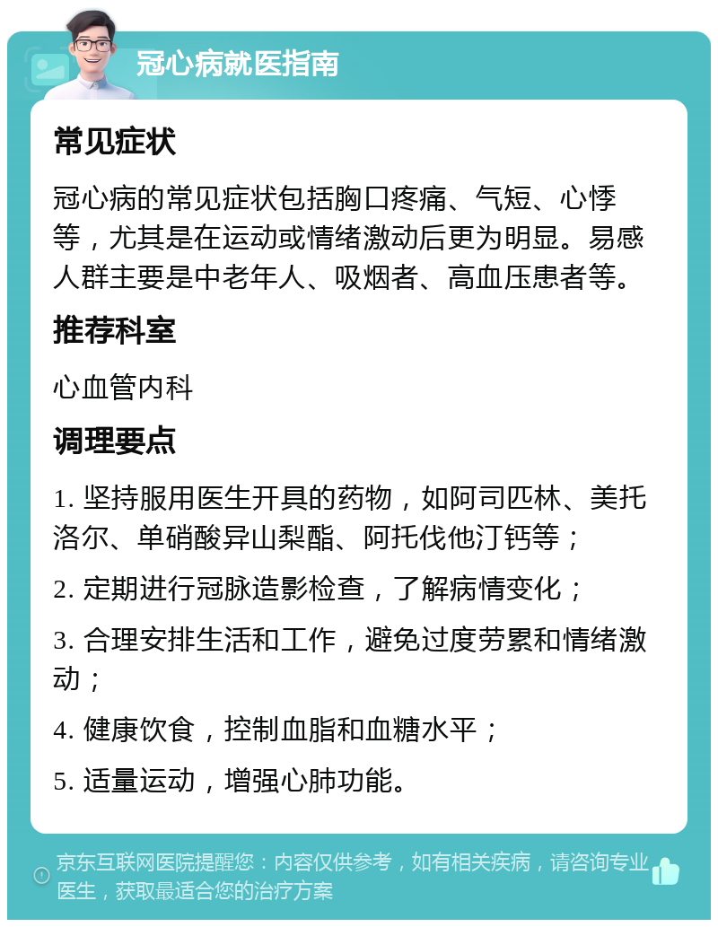 冠心病就医指南 常见症状 冠心病的常见症状包括胸口疼痛、气短、心悸等，尤其是在运动或情绪激动后更为明显。易感人群主要是中老年人、吸烟者、高血压患者等。 推荐科室 心血管内科 调理要点 1. 坚持服用医生开具的药物，如阿司匹林、美托洛尔、单硝酸异山梨酯、阿托伐他汀钙等； 2. 定期进行冠脉造影检查，了解病情变化； 3. 合理安排生活和工作，避免过度劳累和情绪激动； 4. 健康饮食，控制血脂和血糖水平； 5. 适量运动，增强心肺功能。