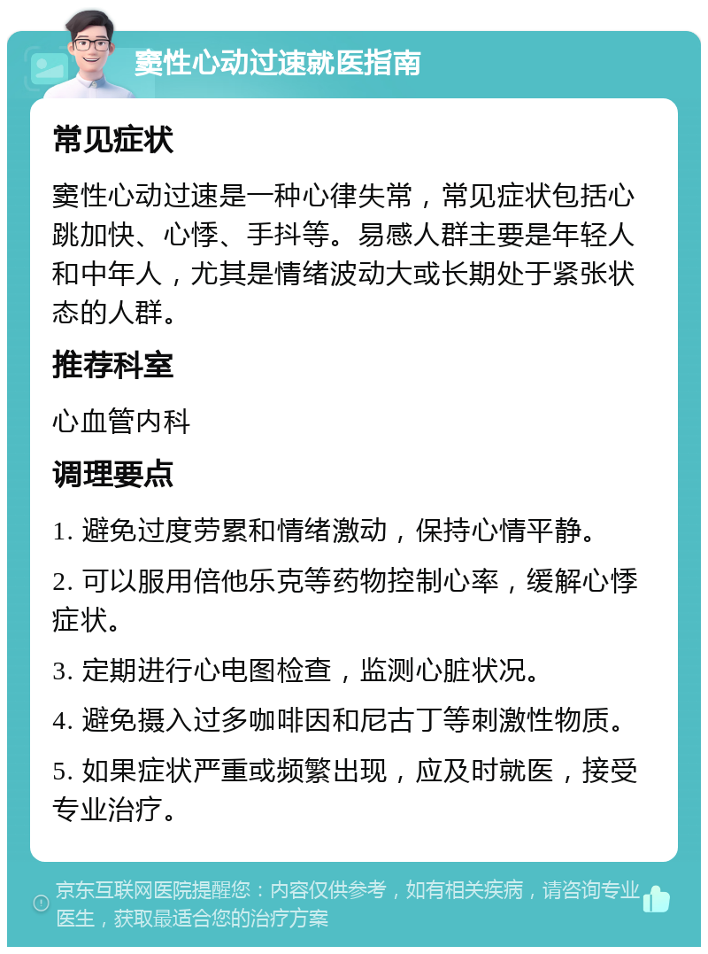 窦性心动过速就医指南 常见症状 窦性心动过速是一种心律失常，常见症状包括心跳加快、心悸、手抖等。易感人群主要是年轻人和中年人，尤其是情绪波动大或长期处于紧张状态的人群。 推荐科室 心血管内科 调理要点 1. 避免过度劳累和情绪激动，保持心情平静。 2. 可以服用倍他乐克等药物控制心率，缓解心悸症状。 3. 定期进行心电图检查，监测心脏状况。 4. 避免摄入过多咖啡因和尼古丁等刺激性物质。 5. 如果症状严重或频繁出现，应及时就医，接受专业治疗。