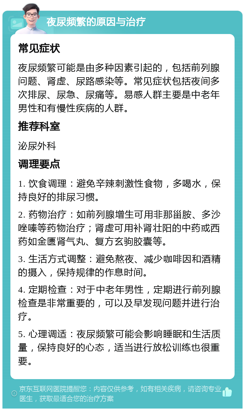 夜尿频繁的原因与治疗 常见症状 夜尿频繁可能是由多种因素引起的，包括前列腺问题、肾虚、尿路感染等。常见症状包括夜间多次排尿、尿急、尿痛等。易感人群主要是中老年男性和有慢性疾病的人群。 推荐科室 泌尿外科 调理要点 1. 饮食调理：避免辛辣刺激性食物，多喝水，保持良好的排尿习惯。 2. 药物治疗：如前列腺增生可用非那甾胺、多沙唑嗪等药物治疗；肾虚可用补肾壮阳的中药或西药如金匮肾气丸、复方玄驹胶囊等。 3. 生活方式调整：避免熬夜、减少咖啡因和酒精的摄入，保持规律的作息时间。 4. 定期检查：对于中老年男性，定期进行前列腺检查是非常重要的，可以及早发现问题并进行治疗。 5. 心理调适：夜尿频繁可能会影响睡眠和生活质量，保持良好的心态，适当进行放松训练也很重要。