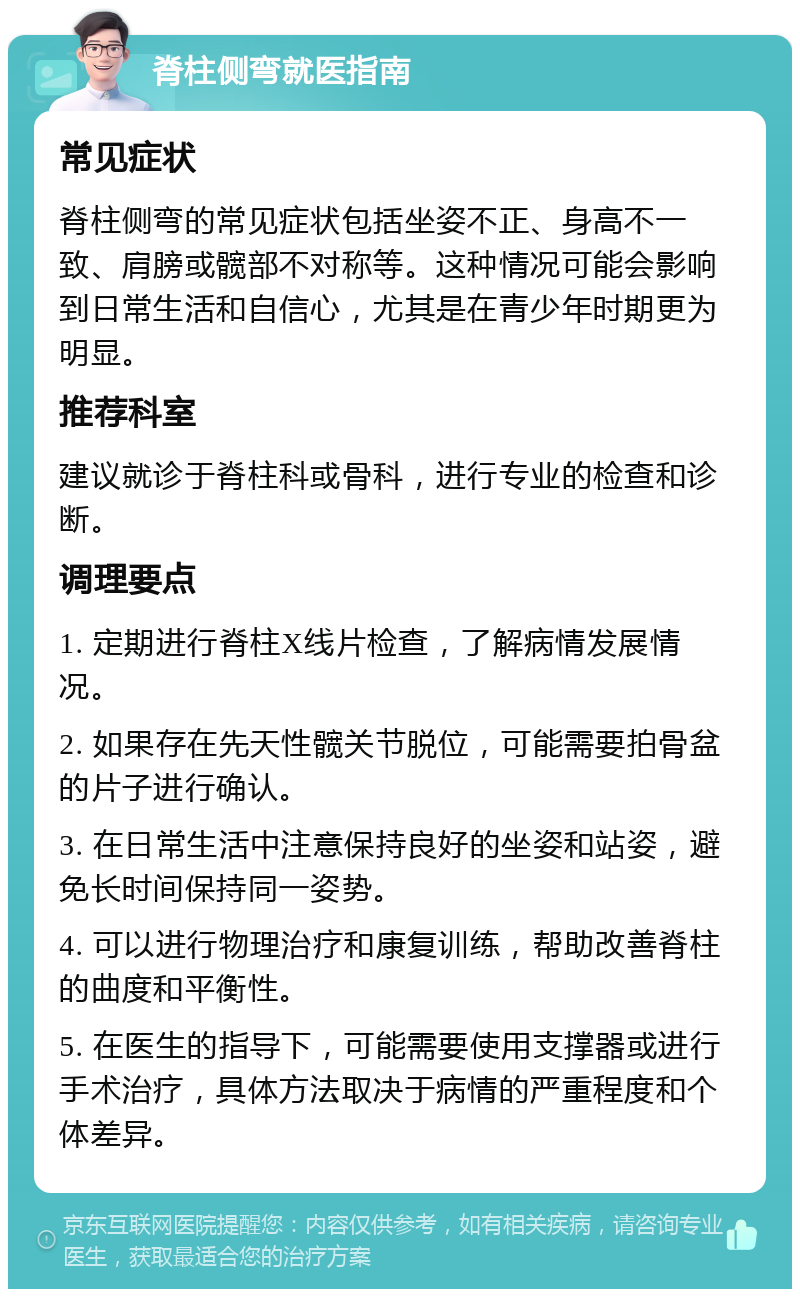 脊柱侧弯就医指南 常见症状 脊柱侧弯的常见症状包括坐姿不正、身高不一致、肩膀或髋部不对称等。这种情况可能会影响到日常生活和自信心，尤其是在青少年时期更为明显。 推荐科室 建议就诊于脊柱科或骨科，进行专业的检查和诊断。 调理要点 1. 定期进行脊柱X线片检查，了解病情发展情况。 2. 如果存在先天性髋关节脱位，可能需要拍骨盆的片子进行确认。 3. 在日常生活中注意保持良好的坐姿和站姿，避免长时间保持同一姿势。 4. 可以进行物理治疗和康复训练，帮助改善脊柱的曲度和平衡性。 5. 在医生的指导下，可能需要使用支撑器或进行手术治疗，具体方法取决于病情的严重程度和个体差异。