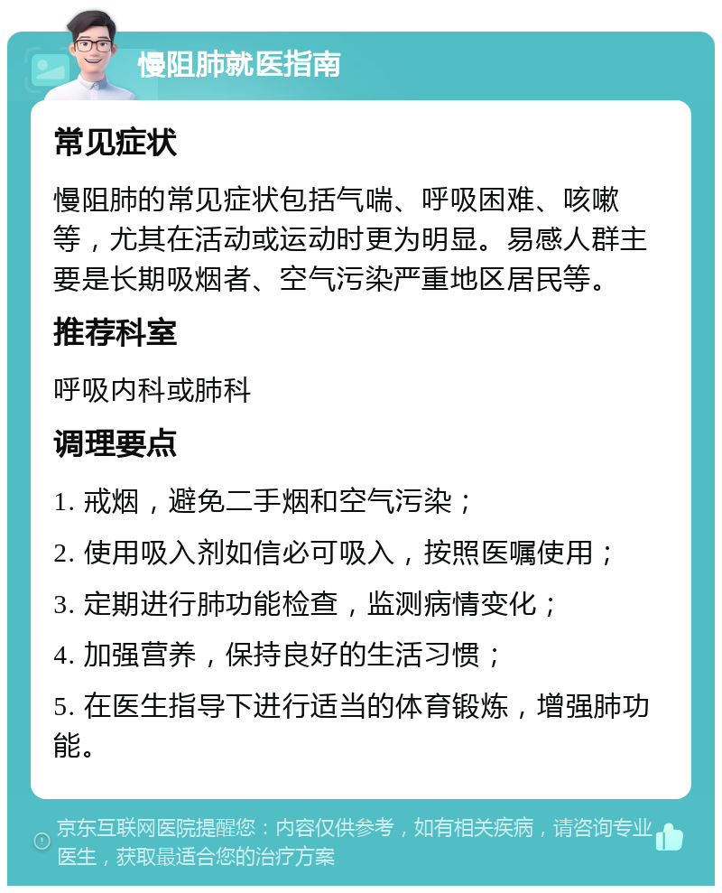 慢阻肺就医指南 常见症状 慢阻肺的常见症状包括气喘、呼吸困难、咳嗽等，尤其在活动或运动时更为明显。易感人群主要是长期吸烟者、空气污染严重地区居民等。 推荐科室 呼吸内科或肺科 调理要点 1. 戒烟，避免二手烟和空气污染； 2. 使用吸入剂如信必可吸入，按照医嘱使用； 3. 定期进行肺功能检查，监测病情变化； 4. 加强营养，保持良好的生活习惯； 5. 在医生指导下进行适当的体育锻炼，增强肺功能。