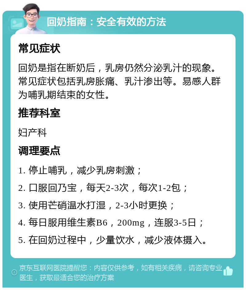 回奶指南：安全有效的方法 常见症状 回奶是指在断奶后，乳房仍然分泌乳汁的现象。常见症状包括乳房胀痛、乳汁渗出等。易感人群为哺乳期结束的女性。 推荐科室 妇产科 调理要点 1. 停止哺乳，减少乳房刺激； 2. 口服回乃宝，每天2-3次，每次1-2包； 3. 使用芒硝温水打湿，2-3小时更换； 4. 每日服用维生素B6，200mg，连服3-5日； 5. 在回奶过程中，少量饮水，减少液体摄入。