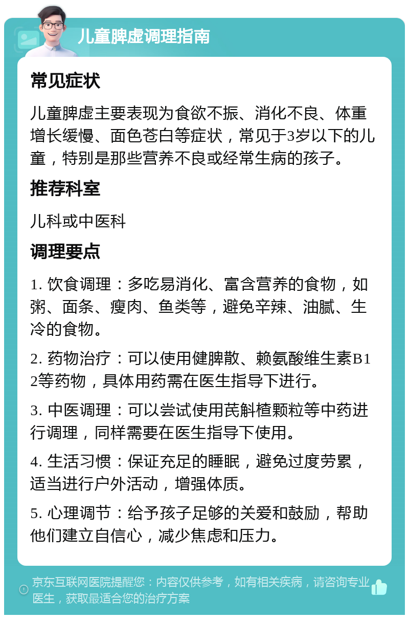 儿童脾虚调理指南 常见症状 儿童脾虚主要表现为食欲不振、消化不良、体重增长缓慢、面色苍白等症状，常见于3岁以下的儿童，特别是那些营养不良或经常生病的孩子。 推荐科室 儿科或中医科 调理要点 1. 饮食调理：多吃易消化、富含营养的食物，如粥、面条、瘦肉、鱼类等，避免辛辣、油腻、生冷的食物。 2. 药物治疗：可以使用健脾散、赖氨酸维生素B12等药物，具体用药需在医生指导下进行。 3. 中医调理：可以尝试使用芪斛楂颗粒等中药进行调理，同样需要在医生指导下使用。 4. 生活习惯：保证充足的睡眠，避免过度劳累，适当进行户外活动，增强体质。 5. 心理调节：给予孩子足够的关爱和鼓励，帮助他们建立自信心，减少焦虑和压力。