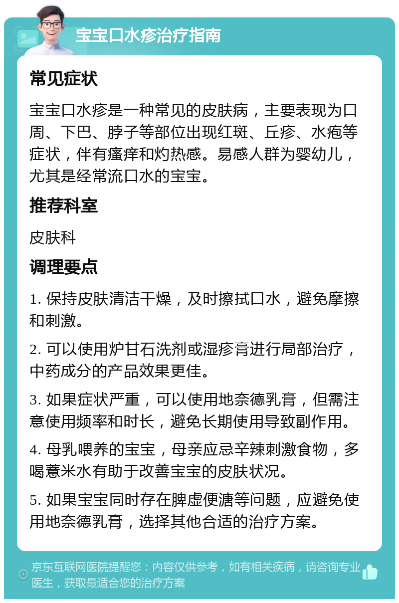 宝宝口水疹治疗指南 常见症状 宝宝口水疹是一种常见的皮肤病，主要表现为口周、下巴、脖子等部位出现红斑、丘疹、水疱等症状，伴有瘙痒和灼热感。易感人群为婴幼儿，尤其是经常流口水的宝宝。 推荐科室 皮肤科 调理要点 1. 保持皮肤清洁干燥，及时擦拭口水，避免摩擦和刺激。 2. 可以使用炉甘石洗剂或湿疹膏进行局部治疗，中药成分的产品效果更佳。 3. 如果症状严重，可以使用地奈德乳膏，但需注意使用频率和时长，避免长期使用导致副作用。 4. 母乳喂养的宝宝，母亲应忌辛辣刺激食物，多喝薏米水有助于改善宝宝的皮肤状况。 5. 如果宝宝同时存在脾虚便溏等问题，应避免使用地奈德乳膏，选择其他合适的治疗方案。