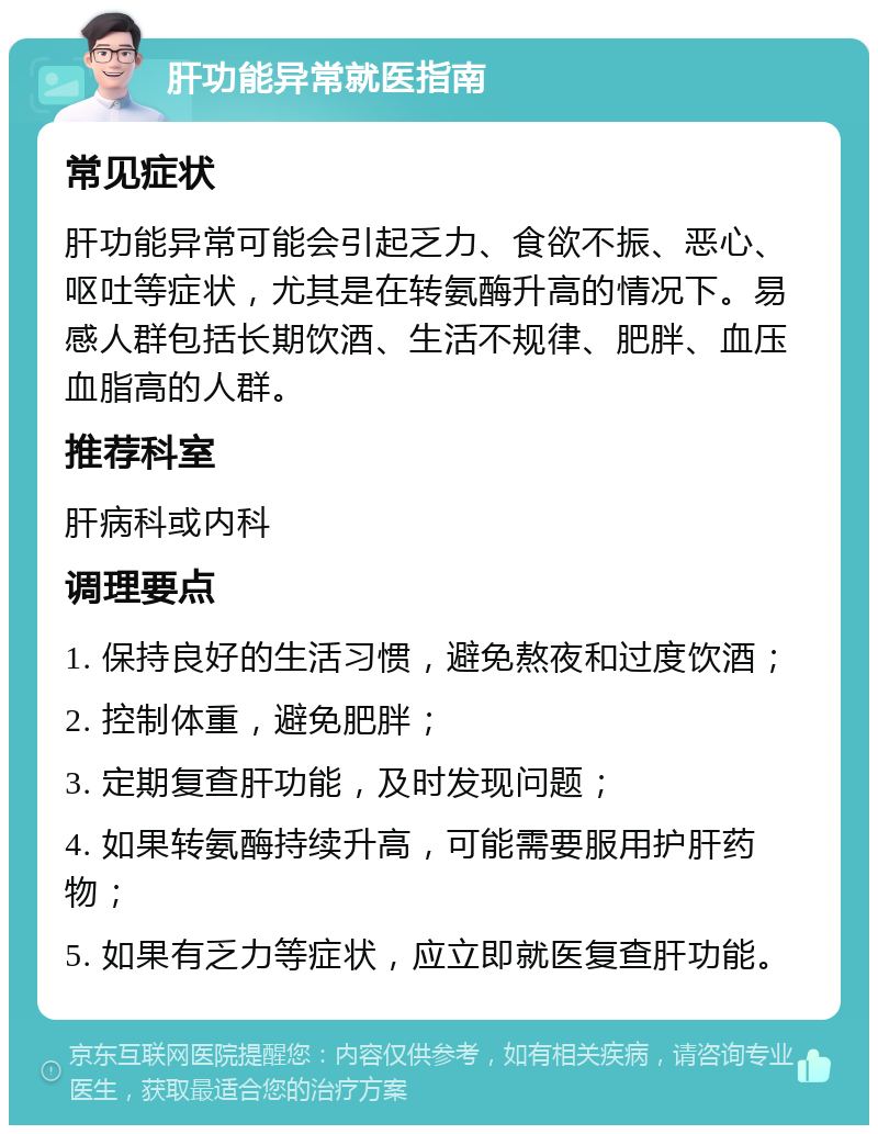 肝功能异常就医指南 常见症状 肝功能异常可能会引起乏力、食欲不振、恶心、呕吐等症状，尤其是在转氨酶升高的情况下。易感人群包括长期饮酒、生活不规律、肥胖、血压血脂高的人群。 推荐科室 肝病科或内科 调理要点 1. 保持良好的生活习惯，避免熬夜和过度饮酒； 2. 控制体重，避免肥胖； 3. 定期复查肝功能，及时发现问题； 4. 如果转氨酶持续升高，可能需要服用护肝药物； 5. 如果有乏力等症状，应立即就医复查肝功能。