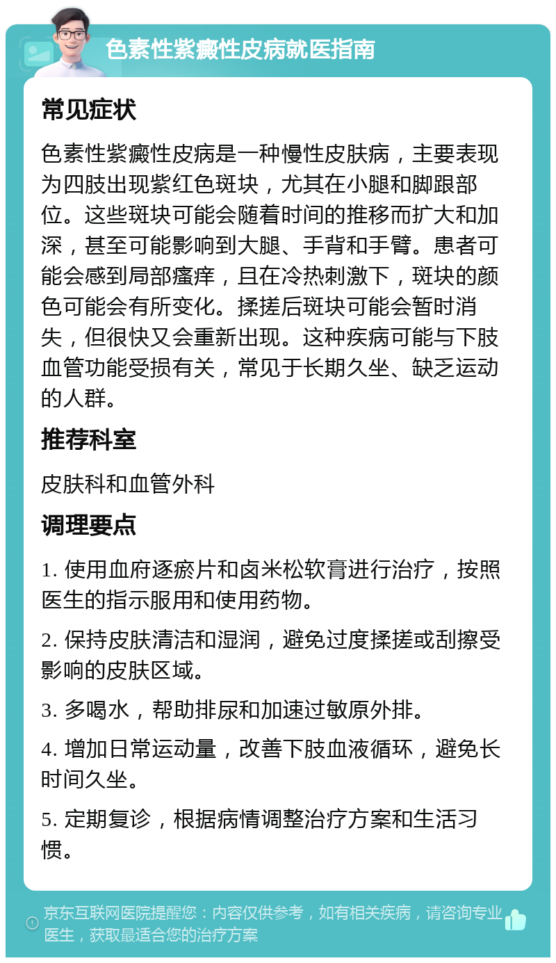 色素性紫癜性皮病就医指南 常见症状 色素性紫癜性皮病是一种慢性皮肤病，主要表现为四肢出现紫红色斑块，尤其在小腿和脚跟部位。这些斑块可能会随着时间的推移而扩大和加深，甚至可能影响到大腿、手背和手臂。患者可能会感到局部瘙痒，且在冷热刺激下，斑块的颜色可能会有所变化。揉搓后斑块可能会暂时消失，但很快又会重新出现。这种疾病可能与下肢血管功能受损有关，常见于长期久坐、缺乏运动的人群。 推荐科室 皮肤科和血管外科 调理要点 1. 使用血府逐瘀片和卤米松软膏进行治疗，按照医生的指示服用和使用药物。 2. 保持皮肤清洁和湿润，避免过度揉搓或刮擦受影响的皮肤区域。 3. 多喝水，帮助排尿和加速过敏原外排。 4. 增加日常运动量，改善下肢血液循环，避免长时间久坐。 5. 定期复诊，根据病情调整治疗方案和生活习惯。