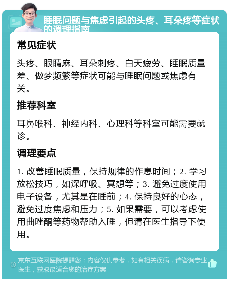 睡眠问题与焦虑引起的头疼、耳朵疼等症状的调理指南 常见症状 头疼、眼睛麻、耳朵刺疼、白天疲劳、睡眠质量差、做梦频繁等症状可能与睡眠问题或焦虑有关。 推荐科室 耳鼻喉科、神经内科、心理科等科室可能需要就诊。 调理要点 1. 改善睡眠质量，保持规律的作息时间；2. 学习放松技巧，如深呼吸、冥想等；3. 避免过度使用电子设备，尤其是在睡前；4. 保持良好的心态，避免过度焦虑和压力；5. 如果需要，可以考虑使用曲唑酮等药物帮助入睡，但请在医生指导下使用。