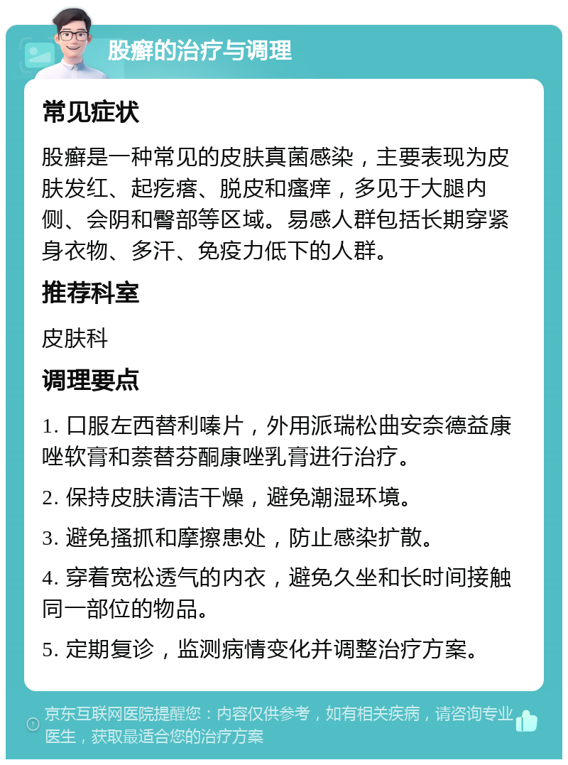 股癣的治疗与调理 常见症状 股癣是一种常见的皮肤真菌感染，主要表现为皮肤发红、起疙瘩、脱皮和瘙痒，多见于大腿内侧、会阴和臀部等区域。易感人群包括长期穿紧身衣物、多汗、免疫力低下的人群。 推荐科室 皮肤科 调理要点 1. 口服左西替利嗪片，外用派瑞松曲安奈德益康唑软膏和萘替芬酮康唑乳膏进行治疗。 2. 保持皮肤清洁干燥，避免潮湿环境。 3. 避免搔抓和摩擦患处，防止感染扩散。 4. 穿着宽松透气的内衣，避免久坐和长时间接触同一部位的物品。 5. 定期复诊，监测病情变化并调整治疗方案。