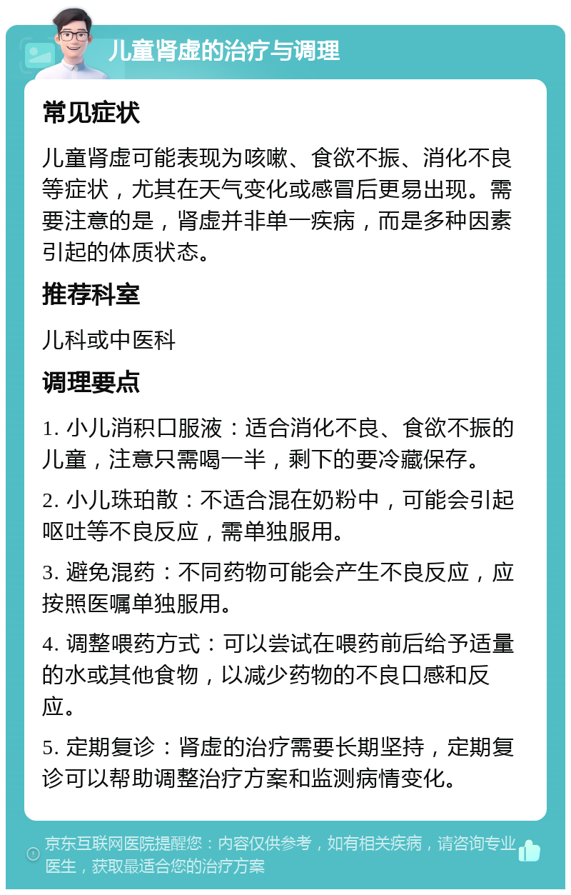 儿童肾虚的治疗与调理 常见症状 儿童肾虚可能表现为咳嗽、食欲不振、消化不良等症状，尤其在天气变化或感冒后更易出现。需要注意的是，肾虚并非单一疾病，而是多种因素引起的体质状态。 推荐科室 儿科或中医科 调理要点 1. 小儿消积口服液：适合消化不良、食欲不振的儿童，注意只需喝一半，剩下的要冷藏保存。 2. 小儿珠珀散：不适合混在奶粉中，可能会引起呕吐等不良反应，需单独服用。 3. 避免混药：不同药物可能会产生不良反应，应按照医嘱单独服用。 4. 调整喂药方式：可以尝试在喂药前后给予适量的水或其他食物，以减少药物的不良口感和反应。 5. 定期复诊：肾虚的治疗需要长期坚持，定期复诊可以帮助调整治疗方案和监测病情变化。