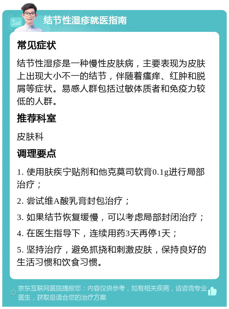 结节性湿疹就医指南 常见症状 结节性湿疹是一种慢性皮肤病，主要表现为皮肤上出现大小不一的结节，伴随着瘙痒、红肿和脱屑等症状。易感人群包括过敏体质者和免疫力较低的人群。 推荐科室 皮肤科 调理要点 1. 使用肤疾宁贴剂和他克莫司软膏0.1g进行局部治疗； 2. 尝试维A酸乳膏封包治疗； 3. 如果结节恢复缓慢，可以考虑局部封闭治疗； 4. 在医生指导下，连续用药3天再停1天； 5. 坚持治疗，避免抓挠和刺激皮肤，保持良好的生活习惯和饮食习惯。