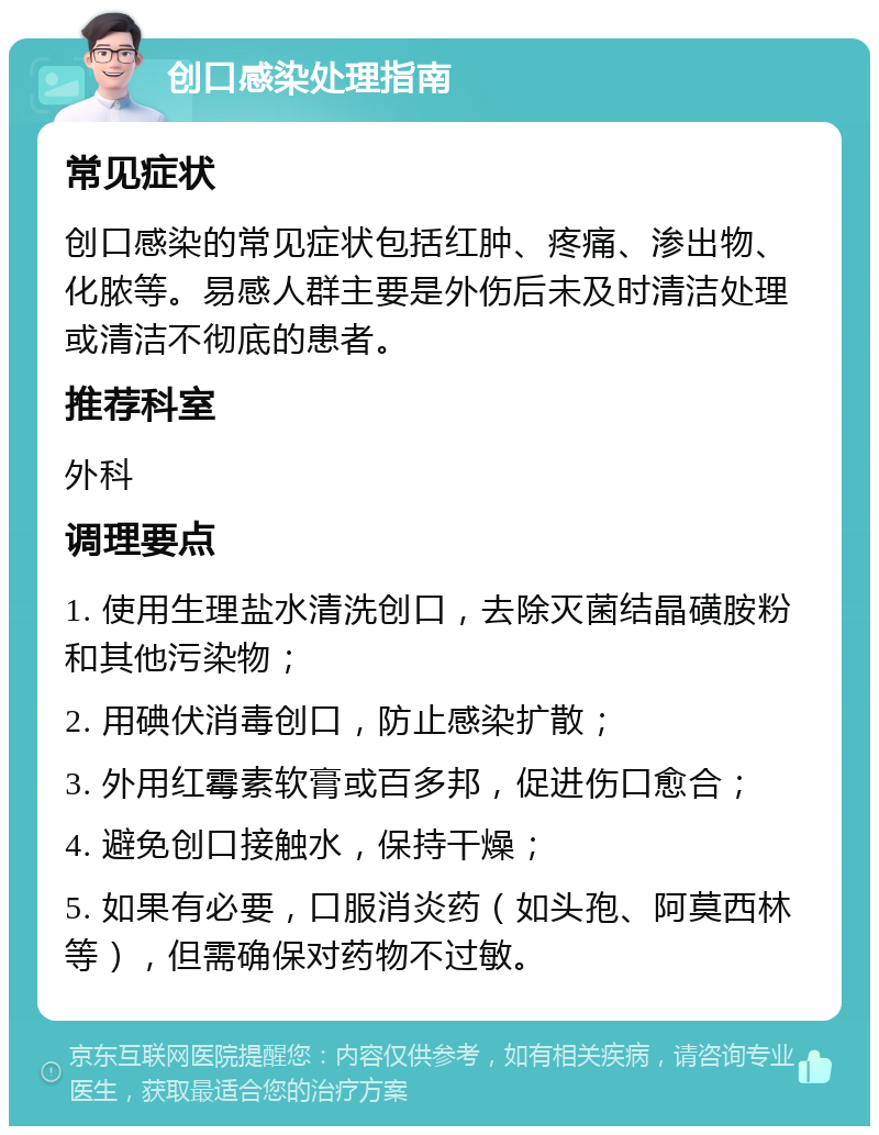 创口感染处理指南 常见症状 创口感染的常见症状包括红肿、疼痛、渗出物、化脓等。易感人群主要是外伤后未及时清洁处理或清洁不彻底的患者。 推荐科室 外科 调理要点 1. 使用生理盐水清洗创口，去除灭菌结晶磺胺粉和其他污染物； 2. 用碘伏消毒创口，防止感染扩散； 3. 外用红霉素软膏或百多邦，促进伤口愈合； 4. 避免创口接触水，保持干燥； 5. 如果有必要，口服消炎药（如头孢、阿莫西林等），但需确保对药物不过敏。