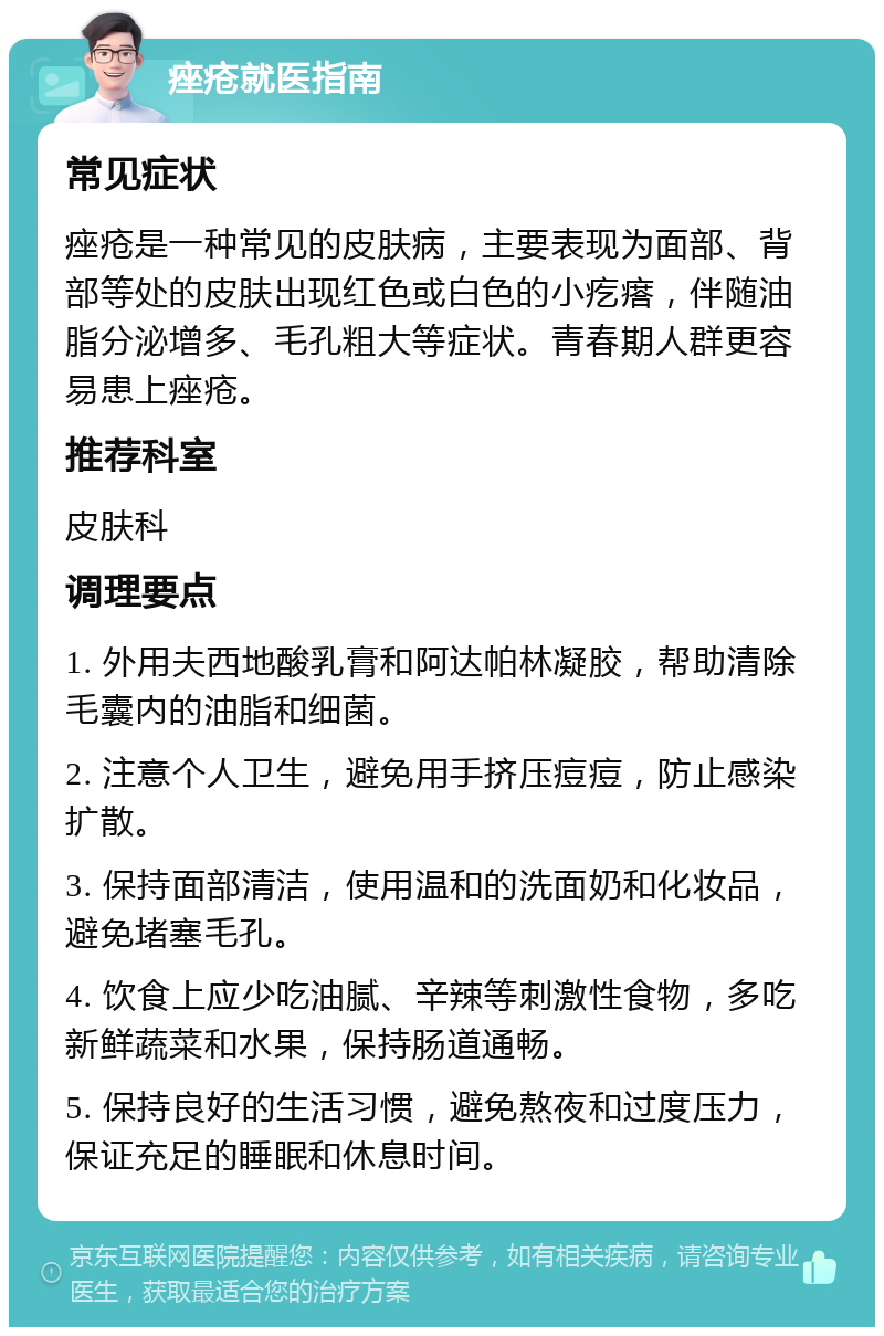 痤疮就医指南 常见症状 痤疮是一种常见的皮肤病，主要表现为面部、背部等处的皮肤出现红色或白色的小疙瘩，伴随油脂分泌增多、毛孔粗大等症状。青春期人群更容易患上痤疮。 推荐科室 皮肤科 调理要点 1. 外用夫西地酸乳膏和阿达帕林凝胶，帮助清除毛囊内的油脂和细菌。 2. 注意个人卫生，避免用手挤压痘痘，防止感染扩散。 3. 保持面部清洁，使用温和的洗面奶和化妆品，避免堵塞毛孔。 4. 饮食上应少吃油腻、辛辣等刺激性食物，多吃新鲜蔬菜和水果，保持肠道通畅。 5. 保持良好的生活习惯，避免熬夜和过度压力，保证充足的睡眠和休息时间。