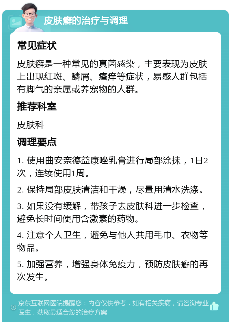 皮肤癣的治疗与调理 常见症状 皮肤癣是一种常见的真菌感染，主要表现为皮肤上出现红斑、鳞屑、瘙痒等症状，易感人群包括有脚气的亲属或养宠物的人群。 推荐科室 皮肤科 调理要点 1. 使用曲安奈德益康唑乳膏进行局部涂抹，1日2次，连续使用1周。 2. 保持局部皮肤清洁和干燥，尽量用清水洗涤。 3. 如果没有缓解，带孩子去皮肤科进一步检查，避免长时间使用含激素的药物。 4. 注意个人卫生，避免与他人共用毛巾、衣物等物品。 5. 加强营养，增强身体免疫力，预防皮肤癣的再次发生。