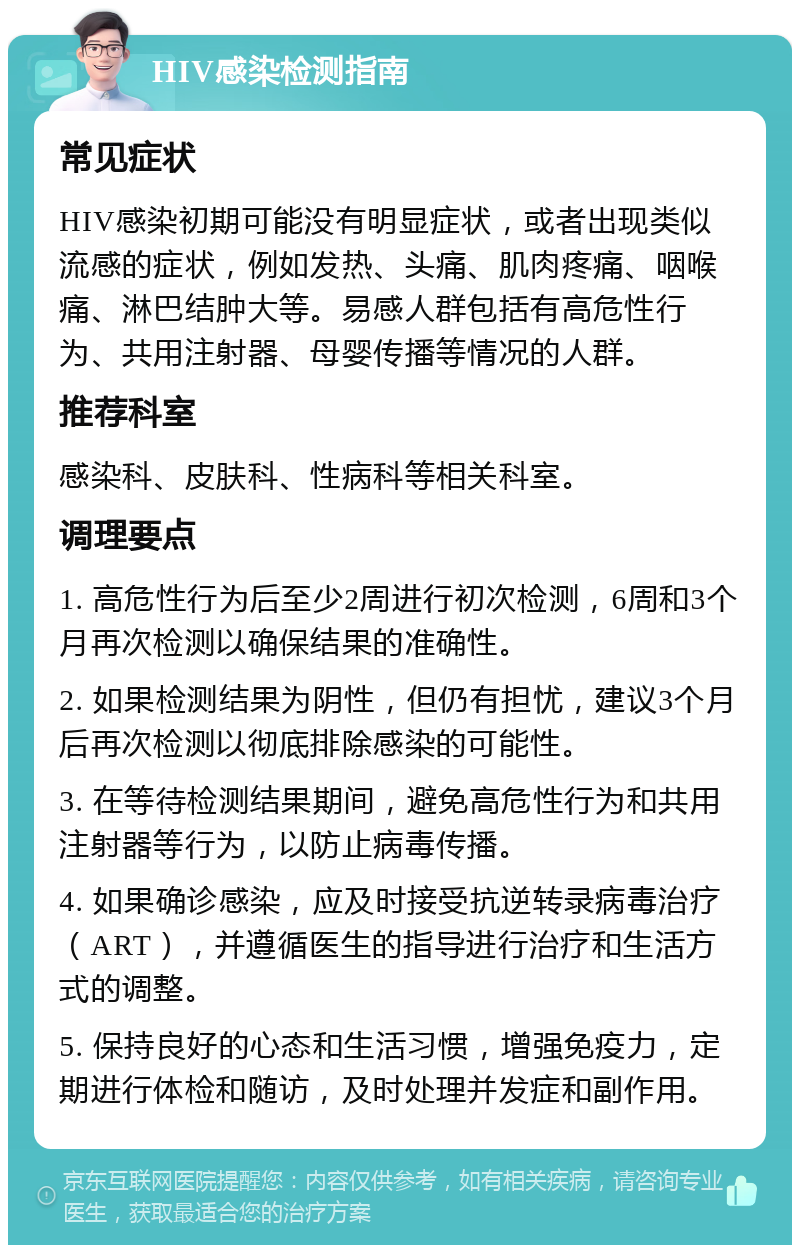 HIV感染检测指南 常见症状 HIV感染初期可能没有明显症状，或者出现类似流感的症状，例如发热、头痛、肌肉疼痛、咽喉痛、淋巴结肿大等。易感人群包括有高危性行为、共用注射器、母婴传播等情况的人群。 推荐科室 感染科、皮肤科、性病科等相关科室。 调理要点 1. 高危性行为后至少2周进行初次检测，6周和3个月再次检测以确保结果的准确性。 2. 如果检测结果为阴性，但仍有担忧，建议3个月后再次检测以彻底排除感染的可能性。 3. 在等待检测结果期间，避免高危性行为和共用注射器等行为，以防止病毒传播。 4. 如果确诊感染，应及时接受抗逆转录病毒治疗（ART），并遵循医生的指导进行治疗和生活方式的调整。 5. 保持良好的心态和生活习惯，增强免疫力，定期进行体检和随访，及时处理并发症和副作用。