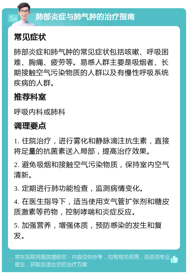 肺部炎症与肺气肿的治疗指南 常见症状 肺部炎症和肺气肿的常见症状包括咳嗽、呼吸困难、胸痛、疲劳等。易感人群主要是吸烟者、长期接触空气污染物质的人群以及有慢性呼吸系统疾病的人群。 推荐科室 呼吸内科或肺科 调理要点 1. 住院治疗，进行雾化和静脉滴注抗生素，直接将足量的抗菌素送入局部，提高治疗效果。 2. 避免吸烟和接触空气污染物质，保持室内空气清新。 3. 定期进行肺功能检查，监测病情变化。 4. 在医生指导下，适当使用支气管扩张剂和糖皮质激素等药物，控制哮喘和炎症反应。 5. 加强营养，增强体质，预防感染的发生和复发。