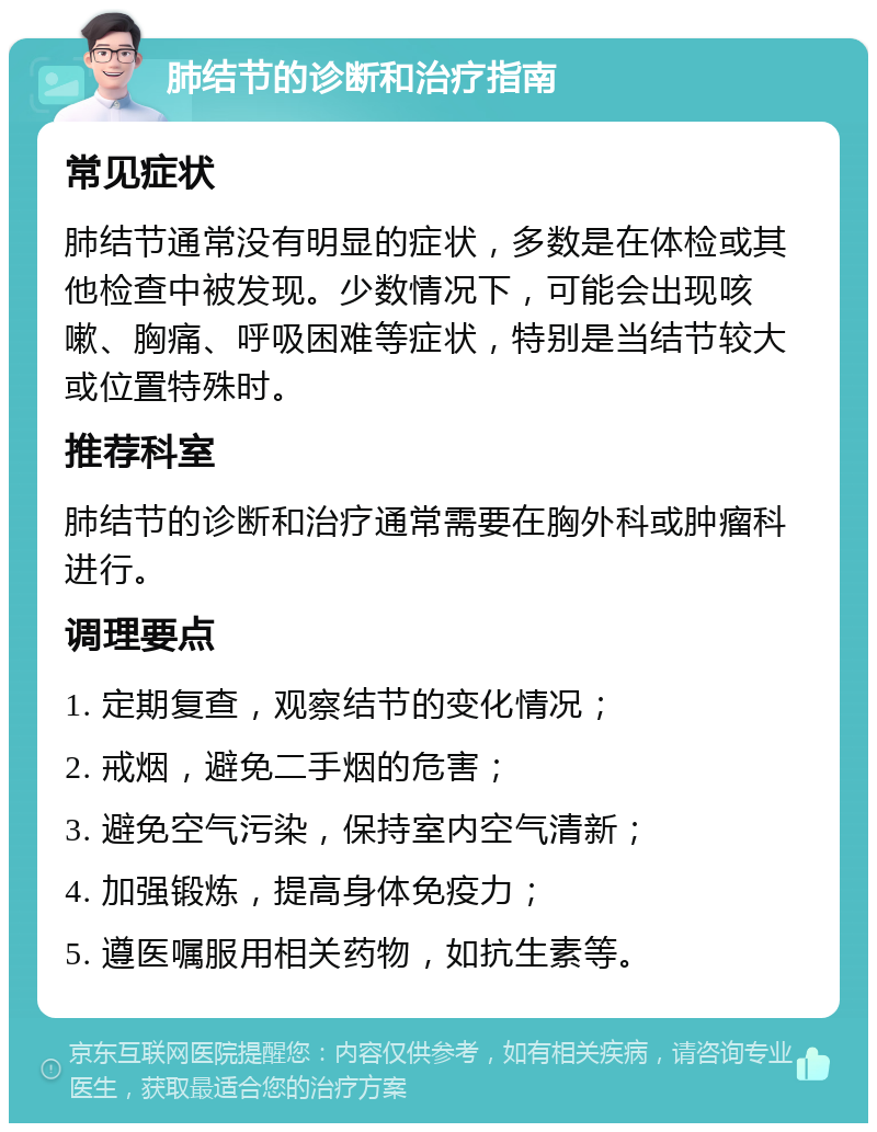 肺结节的诊断和治疗指南 常见症状 肺结节通常没有明显的症状，多数是在体检或其他检查中被发现。少数情况下，可能会出现咳嗽、胸痛、呼吸困难等症状，特别是当结节较大或位置特殊时。 推荐科室 肺结节的诊断和治疗通常需要在胸外科或肿瘤科进行。 调理要点 1. 定期复查，观察结节的变化情况； 2. 戒烟，避免二手烟的危害； 3. 避免空气污染，保持室内空气清新； 4. 加强锻炼，提高身体免疫力； 5. 遵医嘱服用相关药物，如抗生素等。