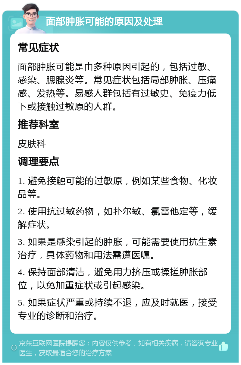 面部肿胀可能的原因及处理 常见症状 面部肿胀可能是由多种原因引起的，包括过敏、感染、腮腺炎等。常见症状包括局部肿胀、压痛感、发热等。易感人群包括有过敏史、免疫力低下或接触过敏原的人群。 推荐科室 皮肤科 调理要点 1. 避免接触可能的过敏原，例如某些食物、化妆品等。 2. 使用抗过敏药物，如扑尔敏、氯雷他定等，缓解症状。 3. 如果是感染引起的肿胀，可能需要使用抗生素治疗，具体药物和用法需遵医嘱。 4. 保持面部清洁，避免用力挤压或揉搓肿胀部位，以免加重症状或引起感染。 5. 如果症状严重或持续不退，应及时就医，接受专业的诊断和治疗。