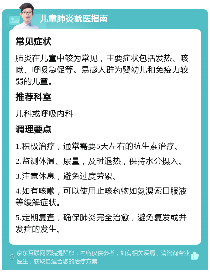 儿童肺炎就医指南 常见症状 肺炎在儿童中较为常见，主要症状包括发热、咳嗽、呼吸急促等。易感人群为婴幼儿和免疫力较弱的儿童。 推荐科室 儿科或呼吸内科 调理要点 1.积极治疗，通常需要5天左右的抗生素治疗。 2.监测体温、尿量，及时退热，保持水分摄入。 3.注意休息，避免过度劳累。 4.如有咳嗽，可以使用止咳药物如氨溴索口服液等缓解症状。 5.定期复查，确保肺炎完全治愈，避免复发或并发症的发生。