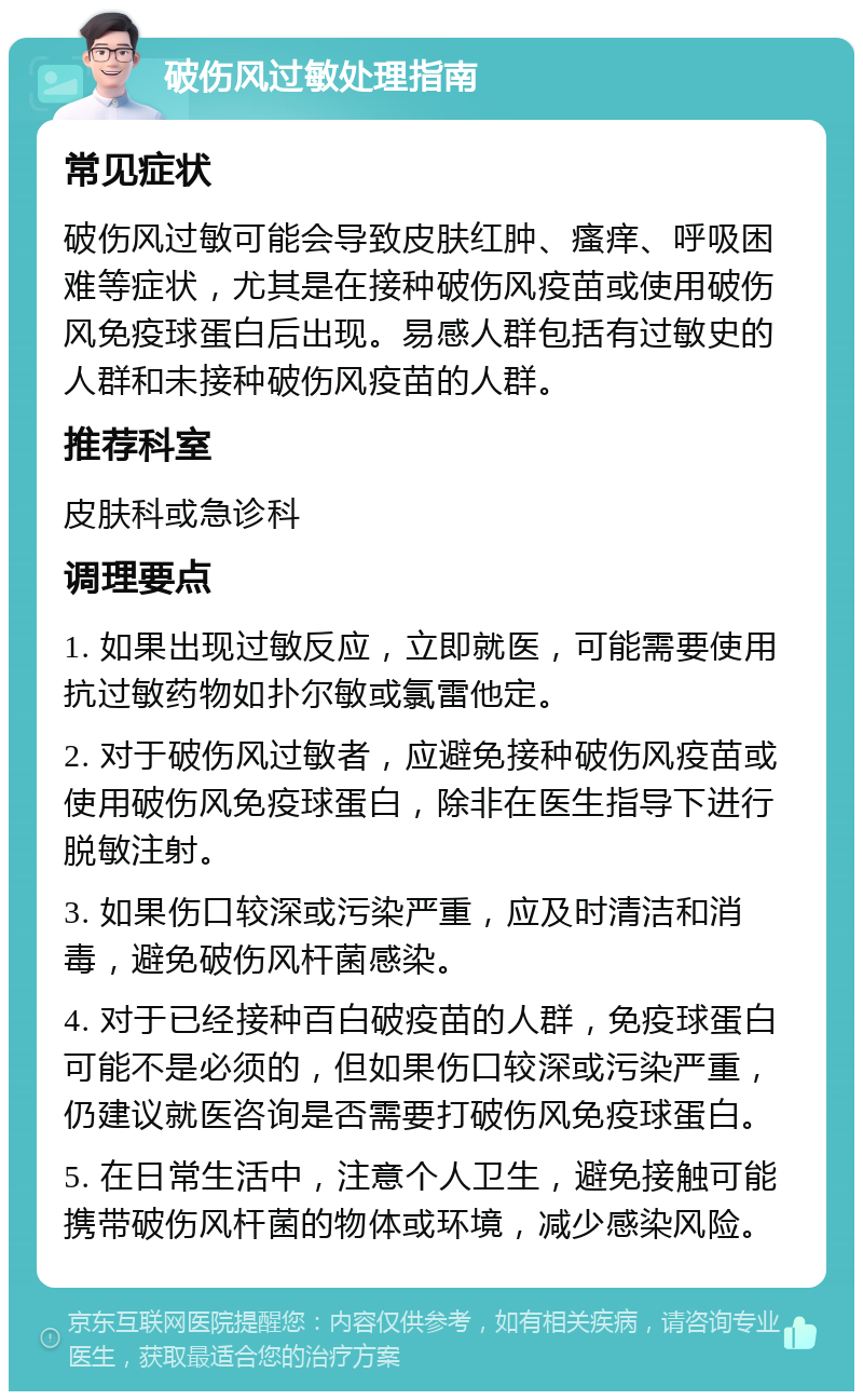 破伤风过敏处理指南 常见症状 破伤风过敏可能会导致皮肤红肿、瘙痒、呼吸困难等症状，尤其是在接种破伤风疫苗或使用破伤风免疫球蛋白后出现。易感人群包括有过敏史的人群和未接种破伤风疫苗的人群。 推荐科室 皮肤科或急诊科 调理要点 1. 如果出现过敏反应，立即就医，可能需要使用抗过敏药物如扑尔敏或氯雷他定。 2. 对于破伤风过敏者，应避免接种破伤风疫苗或使用破伤风免疫球蛋白，除非在医生指导下进行脱敏注射。 3. 如果伤口较深或污染严重，应及时清洁和消毒，避免破伤风杆菌感染。 4. 对于已经接种百白破疫苗的人群，免疫球蛋白可能不是必须的，但如果伤口较深或污染严重，仍建议就医咨询是否需要打破伤风免疫球蛋白。 5. 在日常生活中，注意个人卫生，避免接触可能携带破伤风杆菌的物体或环境，减少感染风险。