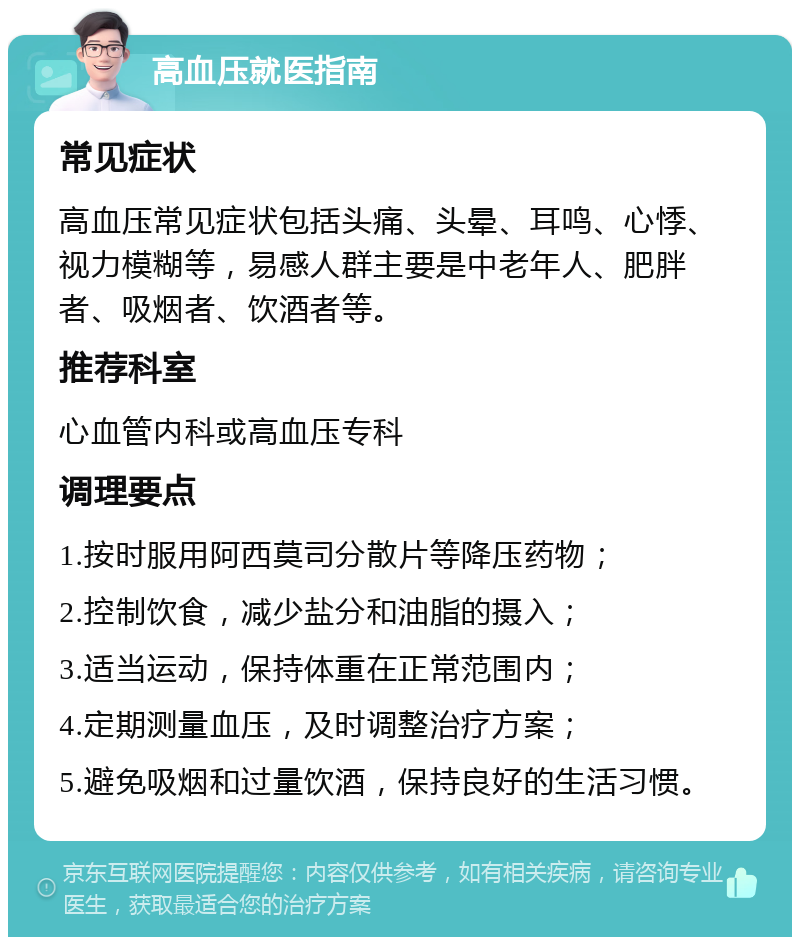 高血压就医指南 常见症状 高血压常见症状包括头痛、头晕、耳鸣、心悸、视力模糊等，易感人群主要是中老年人、肥胖者、吸烟者、饮酒者等。 推荐科室 心血管内科或高血压专科 调理要点 1.按时服用阿西莫司分散片等降压药物； 2.控制饮食，减少盐分和油脂的摄入； 3.适当运动，保持体重在正常范围内； 4.定期测量血压，及时调整治疗方案； 5.避免吸烟和过量饮酒，保持良好的生活习惯。