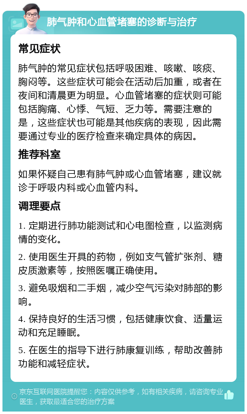 肺气肿和心血管堵塞的诊断与治疗 常见症状 肺气肿的常见症状包括呼吸困难、咳嗽、咳痰、胸闷等。这些症状可能会在活动后加重，或者在夜间和清晨更为明显。心血管堵塞的症状则可能包括胸痛、心悸、气短、乏力等。需要注意的是，这些症状也可能是其他疾病的表现，因此需要通过专业的医疗检查来确定具体的病因。 推荐科室 如果怀疑自己患有肺气肿或心血管堵塞，建议就诊于呼吸内科或心血管内科。 调理要点 1. 定期进行肺功能测试和心电图检查，以监测病情的变化。 2. 使用医生开具的药物，例如支气管扩张剂、糖皮质激素等，按照医嘱正确使用。 3. 避免吸烟和二手烟，减少空气污染对肺部的影响。 4. 保持良好的生活习惯，包括健康饮食、适量运动和充足睡眠。 5. 在医生的指导下进行肺康复训练，帮助改善肺功能和减轻症状。