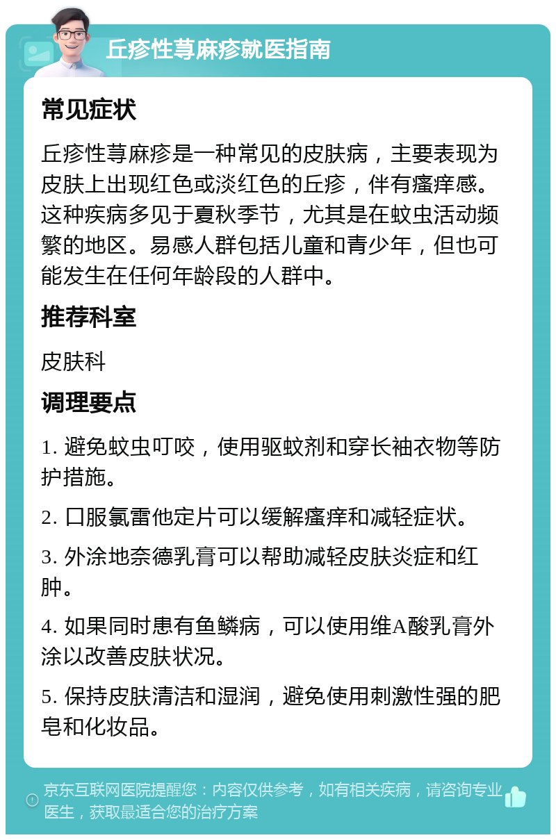 丘疹性荨麻疹就医指南 常见症状 丘疹性荨麻疹是一种常见的皮肤病，主要表现为皮肤上出现红色或淡红色的丘疹，伴有瘙痒感。这种疾病多见于夏秋季节，尤其是在蚊虫活动频繁的地区。易感人群包括儿童和青少年，但也可能发生在任何年龄段的人群中。 推荐科室 皮肤科 调理要点 1. 避免蚊虫叮咬，使用驱蚊剂和穿长袖衣物等防护措施。 2. 口服氯雷他定片可以缓解瘙痒和减轻症状。 3. 外涂地奈德乳膏可以帮助减轻皮肤炎症和红肿。 4. 如果同时患有鱼鳞病，可以使用维A酸乳膏外涂以改善皮肤状况。 5. 保持皮肤清洁和湿润，避免使用刺激性强的肥皂和化妆品。