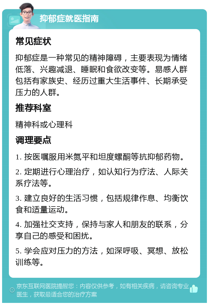 抑郁症就医指南 常见症状 抑郁症是一种常见的精神障碍，主要表现为情绪低落、兴趣减退、睡眠和食欲改变等。易感人群包括有家族史、经历过重大生活事件、长期承受压力的人群。 推荐科室 精神科或心理科 调理要点 1. 按医嘱服用米氮平和坦度螺酮等抗抑郁药物。 2. 定期进行心理治疗，如认知行为疗法、人际关系疗法等。 3. 建立良好的生活习惯，包括规律作息、均衡饮食和适量运动。 4. 加强社交支持，保持与家人和朋友的联系，分享自己的感受和困扰。 5. 学会应对压力的方法，如深呼吸、冥想、放松训练等。