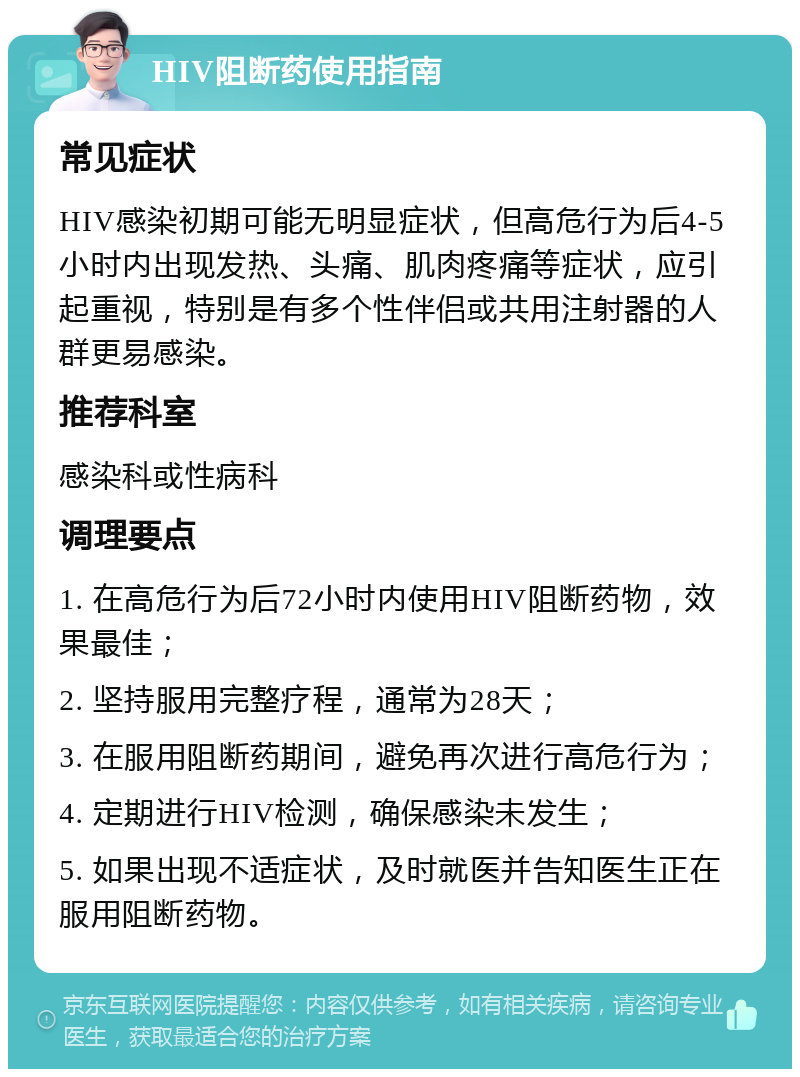 HIV阻断药使用指南 常见症状 HIV感染初期可能无明显症状，但高危行为后4-5小时内出现发热、头痛、肌肉疼痛等症状，应引起重视，特别是有多个性伴侣或共用注射器的人群更易感染。 推荐科室 感染科或性病科 调理要点 1. 在高危行为后72小时内使用HIV阻断药物，效果最佳； 2. 坚持服用完整疗程，通常为28天； 3. 在服用阻断药期间，避免再次进行高危行为； 4. 定期进行HIV检测，确保感染未发生； 5. 如果出现不适症状，及时就医并告知医生正在服用阻断药物。