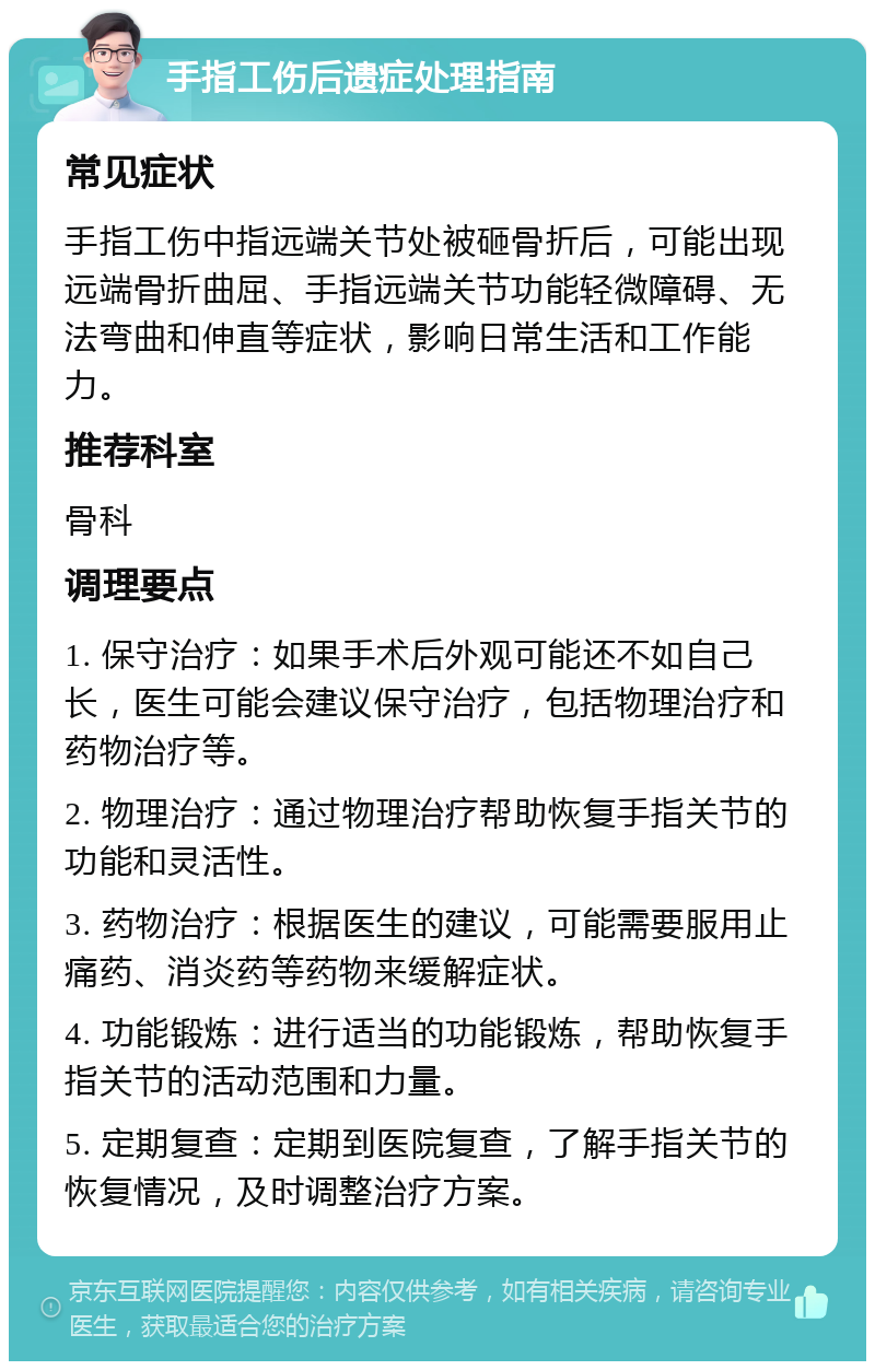 手指工伤后遗症处理指南 常见症状 手指工伤中指远端关节处被砸骨折后，可能出现远端骨折曲屈、手指远端关节功能轻微障碍、无法弯曲和伸直等症状，影响日常生活和工作能力。 推荐科室 骨科 调理要点 1. 保守治疗：如果手术后外观可能还不如自己长，医生可能会建议保守治疗，包括物理治疗和药物治疗等。 2. 物理治疗：通过物理治疗帮助恢复手指关节的功能和灵活性。 3. 药物治疗：根据医生的建议，可能需要服用止痛药、消炎药等药物来缓解症状。 4. 功能锻炼：进行适当的功能锻炼，帮助恢复手指关节的活动范围和力量。 5. 定期复查：定期到医院复查，了解手指关节的恢复情况，及时调整治疗方案。