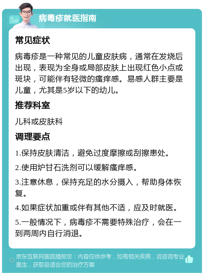 病毒疹就医指南 常见症状 病毒疹是一种常见的儿童皮肤病，通常在发烧后出现，表现为全身或局部皮肤上出现红色小点或斑块，可能伴有轻微的瘙痒感。易感人群主要是儿童，尤其是5岁以下的幼儿。 推荐科室 儿科或皮肤科 调理要点 1.保持皮肤清洁，避免过度摩擦或刮擦患处。 2.使用炉甘石洗剂可以缓解瘙痒感。 3.注意休息，保持充足的水分摄入，帮助身体恢复。 4.如果症状加重或伴有其他不适，应及时就医。 5.一般情况下，病毒疹不需要特殊治疗，会在一到两周内自行消退。