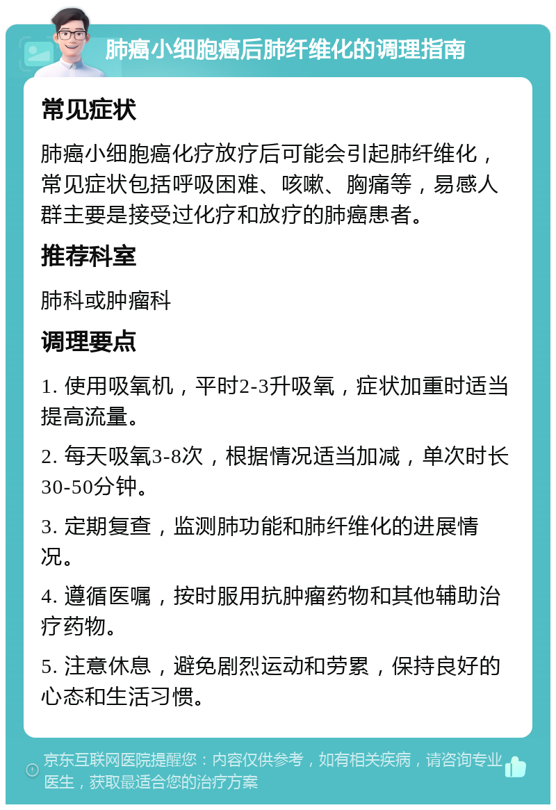 肺癌小细胞癌后肺纤维化的调理指南 常见症状 肺癌小细胞癌化疗放疗后可能会引起肺纤维化，常见症状包括呼吸困难、咳嗽、胸痛等，易感人群主要是接受过化疗和放疗的肺癌患者。 推荐科室 肺科或肿瘤科 调理要点 1. 使用吸氧机，平时2-3升吸氧，症状加重时适当提高流量。 2. 每天吸氧3-8次，根据情况适当加减，单次时长30-50分钟。 3. 定期复查，监测肺功能和肺纤维化的进展情况。 4. 遵循医嘱，按时服用抗肿瘤药物和其他辅助治疗药物。 5. 注意休息，避免剧烈运动和劳累，保持良好的心态和生活习惯。