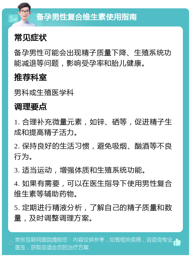 备孕男性复合维生素使用指南 常见症状 备孕男性可能会出现精子质量下降、生殖系统功能减退等问题，影响受孕率和胎儿健康。 推荐科室 男科或生殖医学科 调理要点 1. 合理补充微量元素，如锌、硒等，促进精子生成和提高精子活力。 2. 保持良好的生活习惯，避免吸烟、酗酒等不良行为。 3. 适当运动，增强体质和生殖系统功能。 4. 如果有需要，可以在医生指导下使用男性复合维生素等辅助药物。 5. 定期进行精液分析，了解自己的精子质量和数量，及时调整调理方案。