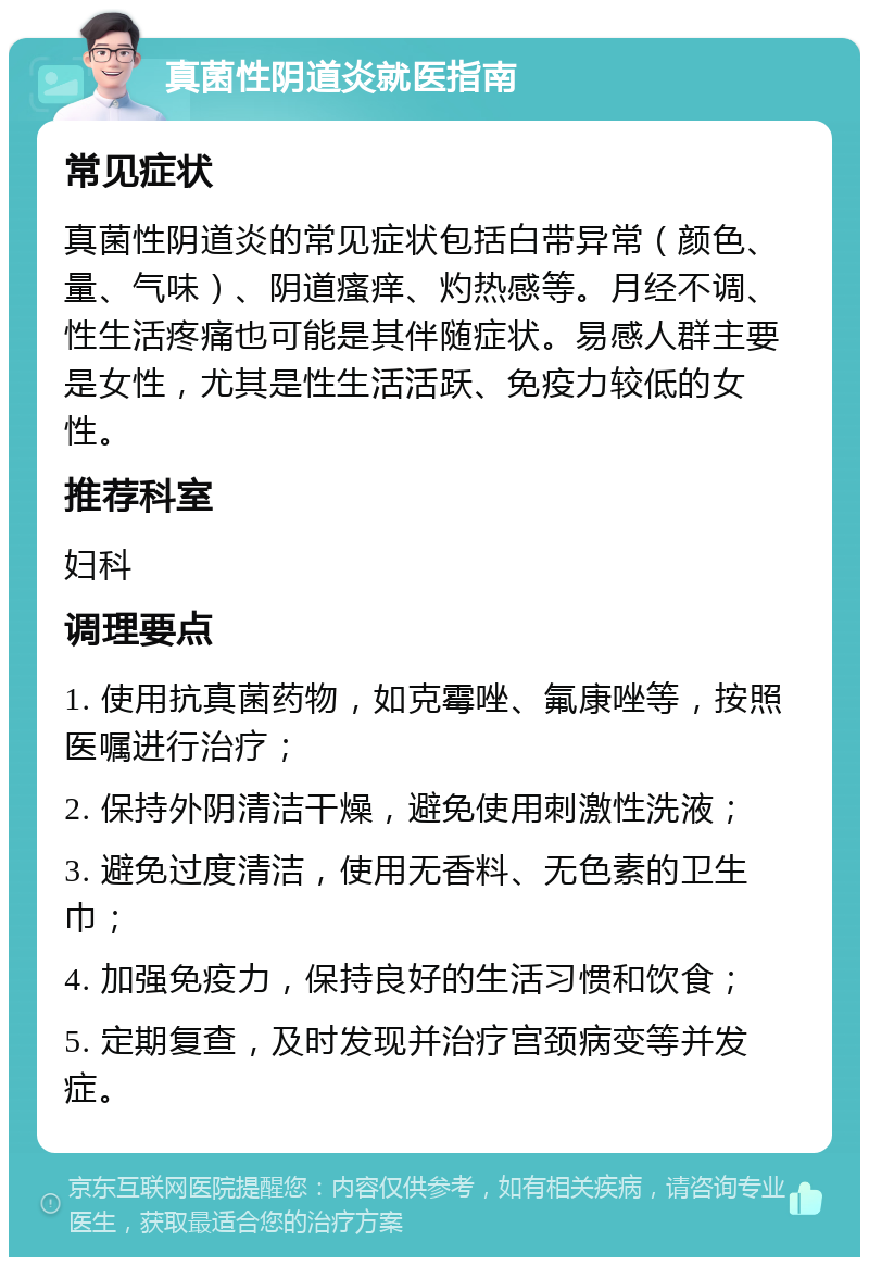 真菌性阴道炎就医指南 常见症状 真菌性阴道炎的常见症状包括白带异常（颜色、量、气味）、阴道瘙痒、灼热感等。月经不调、性生活疼痛也可能是其伴随症状。易感人群主要是女性，尤其是性生活活跃、免疫力较低的女性。 推荐科室 妇科 调理要点 1. 使用抗真菌药物，如克霉唑、氟康唑等，按照医嘱进行治疗； 2. 保持外阴清洁干燥，避免使用刺激性洗液； 3. 避免过度清洁，使用无香料、无色素的卫生巾； 4. 加强免疫力，保持良好的生活习惯和饮食； 5. 定期复查，及时发现并治疗宫颈病变等并发症。