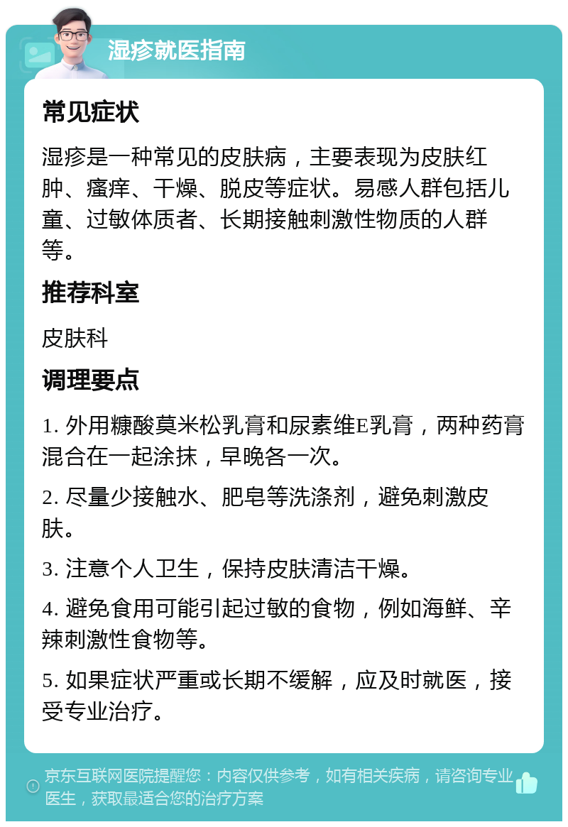 湿疹就医指南 常见症状 湿疹是一种常见的皮肤病，主要表现为皮肤红肿、瘙痒、干燥、脱皮等症状。易感人群包括儿童、过敏体质者、长期接触刺激性物质的人群等。 推荐科室 皮肤科 调理要点 1. 外用糠酸莫米松乳膏和尿素维E乳膏，两种药膏混合在一起涂抹，早晚各一次。 2. 尽量少接触水、肥皂等洗涤剂，避免刺激皮肤。 3. 注意个人卫生，保持皮肤清洁干燥。 4. 避免食用可能引起过敏的食物，例如海鲜、辛辣刺激性食物等。 5. 如果症状严重或长期不缓解，应及时就医，接受专业治疗。